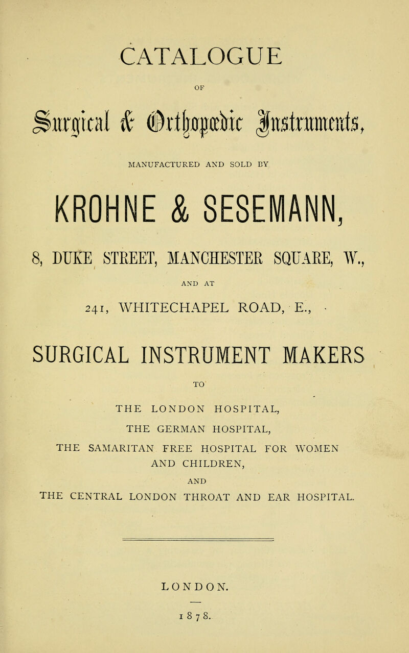 CATALOGUE Storgical & (Irijjflpririt fnrfntnmite, MANUFACTURED AND SOLD BY KROHNE & SESEMANN, 8, DUKE STREET, MANCHESTER SQUARE, ¥., AND AT 241, WHITECHAPEL ROAD, E., • SURGICAL INSTRUMENT MAKERS TO THE LONDON HOSPITAL, THE GERMAN HOSPITAL, THE SAMARITAN FREE HOSPITAL FOR WOMEN AND CHILDREN, AND THE CENTRAL LONDON THROAT AND EAR HOSPITAL. LONDON. 1878.