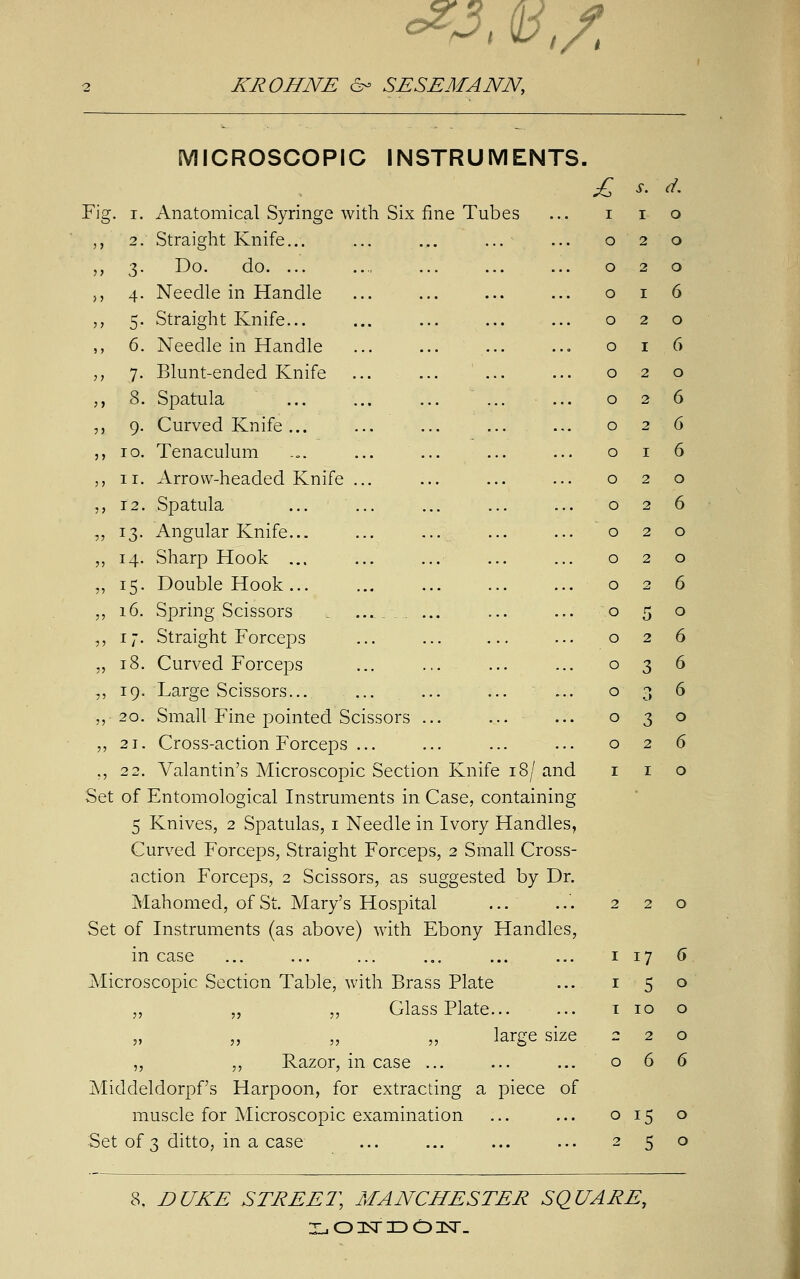 <*■?. v,/. KROHNE 6- SESEMANN, MICROSCOPIC INSTRUMENTS. Fig. i. Anatomical Syringe with Six fine Tubes ,, 2. Straight Knife... ... ... ... „ 3. Do. do. „ 4. Needle in Handle „ 5. Straight Knife... ,, 6. Needle in Handle ,, 7. Blunt-ended Knife ,, 8. Spatula ... ... ... ... ... ,, 9. Curved Knife ... ,, 10. Tenaculum „ 11. Arrow-headed Knife ... „ 12. Spatula „ 13. Angular Knife... ... ... ,, 14. Sharp Hook ... „ 15. Double Hook ... ... „ 16. Spring Scissors , ■_ _ ... ,, 17. Straight Forceps „ 18. Curved Forceps „ 19. Large Scissors... ,,20. Small Fine pointed Scissors ... „ 21. Cross-action Forceps ... ,, 22. Valantin's Microscopic Section Knife 18/ and Set of Entomological Instruments in Case, containing 5 Knives, 2 Spatulas, 1 Needle in Ivory Handles, Curved Forceps, Straight Forceps, 2 Small Cross- action Forceps, 2 Scissors, as suggested by Dr. Mahomed, of St. Mary's Hospital Set of Instruments (as above) with Ebony Handles, in case Microscopic Section Table, with Brass Plate „ „ „ Glass Plate... large size „ „ Razor, in case ... Middeldorpfs Harpoon, for extracting a piece of muscle for Microscopic examination Set of 3 ditto, in a case c s. d. I 1 0 0 2 0 0 2 0 0 1 6 0 2 0 0 1 6 0 2 0 0 2 6 0 2 6 0 1 6 0 2 0 0 2 6 0 2 0 0 2 0 0 <-> 6 0 5 0 0 2 6 0 3 6 0 n O 6 0 3 0 0 2 6 I 1 0 17 5 10 2 6 o 15 2 5 8, DUKE STREET, MANCHESTER SQUARE,