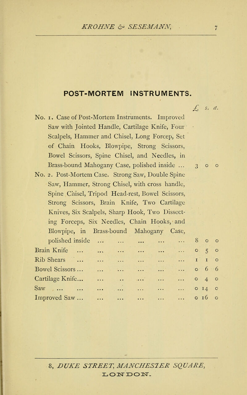 POST-MORTEM INSTRUMENTS. £ No. i. Case of Post-Mortem Instruments. Improved Saw with Jointed Handle, Cartilage Knife, Four Scalpels, Hammer and Chisel, Long Forcep, Set of Chain Hooks, Blowpipe, Strong Scissors, Bowel Scissors, Spine Chisel, and Needles, in Brass-bound Mahogany Case, polished inside ... No. 2. Post-Mortem Case. Strong Saw, Double Spine Saw, Hammer, Strong Chisel, with cross handle, Spine Chisel, Tripod Head-rest, Bowel Scissors, Strong Scissors, Brain Knife, Two Cartilage Knives, Six Scalpels, Sharp Hook, Two Dissect- ing Forceps, Six Needles, Chain Hooks, • and Blowpipe, in Brass-bound Mahogany Case polished inside Brain Knife Rib Shears Bowel Scissors Cartilage Knife. Saw Improved Saw o 5 i 6 4 14 16 8, DUKE STREET, MANCHES1ER SQUARE, L O 3ST ID 01ST-