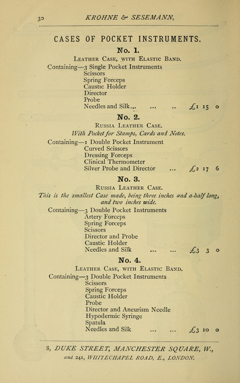 CASES OF POCKET INSTRUMENTS. No. 1. Leather Case, with Elastic Band. Containing—3 Single Pocket Instruments Scissors Spring Forceps Caustic Holder Director Probe Needles and Silk.,. ... .. jQi 15 o No. 2. Russia Leather Case. With Pocket for Stamps, Cards and Notes. Containing—1 Double Pocket Instrument Curved Scissors Dressing Forceps Clinical Thermometer Silver Probe and Director ... £2 17 6 No. 3. Russia Leather Case. This is the smallest Case made, being three-inches and a-half'long, and two inches wide. Containing—3 Double Pocket Instruments Artery Forceps Spring Forceps Scissors Director and Probe Caustic Holder Needles and Silk ... ... ^3 3 o No. 4. Leather Case, with Elastic Band. Containing—3 Double Pocket Instruments Scissors Spring Forceps Caustic Holder Probe Director and Aneurism Needle Hypodermic Syringe Spatula Needles and Silk £5 10 o S, DUKE STREET, MANCHESTER SQUARE, W..
