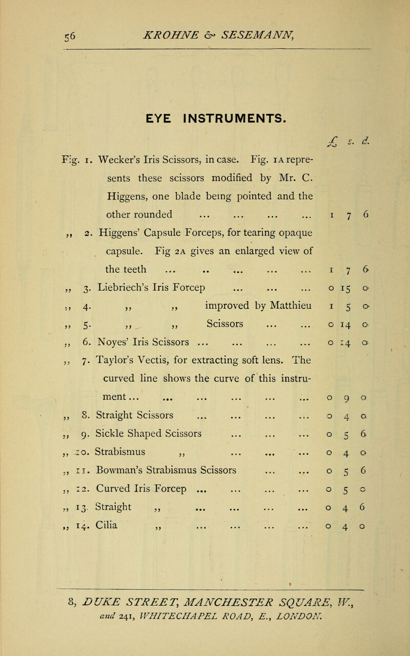 Fig. i, » 3- >i 4- » 5- „ 6. » 7- „ 8. >, 9- ?> ii, » 13 ,; 14- EYE INSTRUMENTS. Wecker's Iris Scissors, incase. Fig. iarepre- sents these scissors modified by Mr. C. Higgens, one blade being pointed and the other rounded Higgens' Capsule Forceps, for tearing opaque capsule. Fig 2A gives an enlarged view of the teeth ... .. Liebriech's Iris Forcep „ ,, improved by Matthieu ,, „ Scissors Noyes' Iris Scissors ... Taylor's Vectis, for extracting soft lens. The curved line shows the curve of this instru- ment... Straight Scissors Sickle Shaped Scissors Strabismus ,, ... ... ... Bowman's Strabismus Scissors Curved Iris Forcep ... Straight ,, Cilia ,, S d. 0 15 o 1 5 0 o 14 o o 14 a 0 9 0 0 4 0. 0 5 6 0 4 0 0 5 6 0 5 0 0 4 6 0 4 0 8, DUKE STREET, MANCHESTER SQUARE, W.,