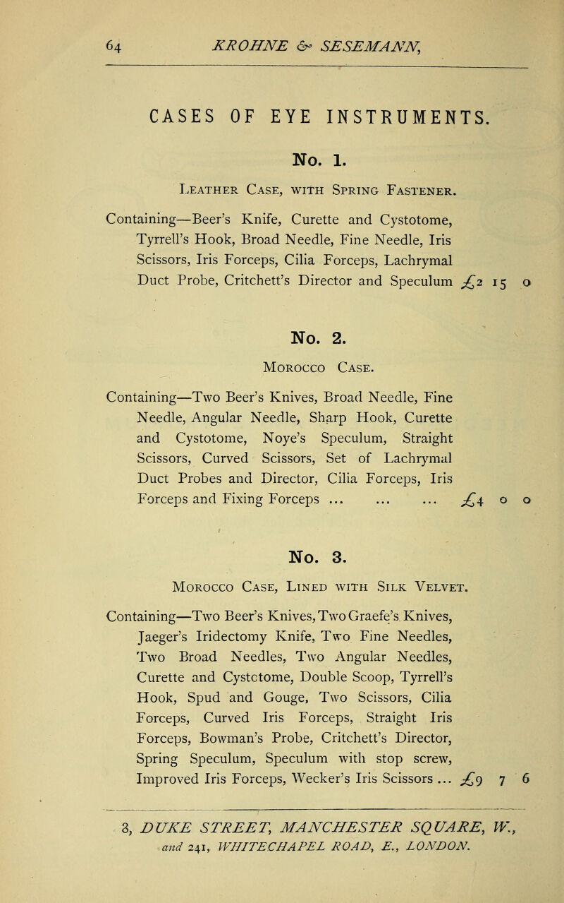 CASES OF EYE INSTRUMENTS. No. 1. Leather Case, with Spring Fastener. Containing—Beer's Knife, Curette and Cystotome, Tyrrell's Hook, Broad Needle, Fine Needle, Iris Scissors, Iris Forceps, Cilia Forceps, Lachrymal Duct Probe, Critchett's Director and Speculum £2 15 o No. 2. Morocco Case. Containing—Two Beer's Knives, Broad Needle, Fine Needle, Angular Needle, Sharp Hook, Curette and Cystotome, Noye's Speculum, Straight Scissors, Curved Scissors, Set of Lachrymal Duct Probes and Director, Cilia Forceps, Iris Forceps and Fixing Forceps ... ... ... £4 o o No. 3. Morocco Case, Lined with Silk Velvet. Containing—Two Beer's Knives, Two Graefe's. Knives, Jaeger's Iridectomy Knife, Two Fine Needles, Two Broad Needles, Two Angular Needles, Curette and Cystotome, Double Scoop, Tyrrell's Hook, Spud and Gouge, Two Scissors, Cilia Forceps, Curved Iris Forceps, Straight Iris Forceps, Bowman's Probe, Critchett's Director, Spring Speculum, Speculum with stop screw, Improved Iris Forceps, Wecker's Iris Scissors ... £9 7 6 3, EUXE STREET, MANCHESTER SQUARE, W.t