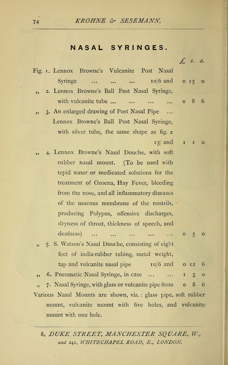 NASAL SYRINGES. £ s. a. Fig. i. Lennox Browne's Vulcanite Post Nasal Syringe ... .., ... io/6 and 015 o „ 2. Lennox Browne's Ball Post Nasal Syringe, with vulcanite tube ... ... ... ... 086 „ 3. An enlarged drawing of Post Nasal Pipe Lennox Browne's Ball Post Nasal Syringe, with silver tube, the same shape as fig. 2 15/ and 1 1 o ,, 4. Lennox Browne's Nasal Douche, with soft rubber nasal mount. (To be used with tepid water or medicated solutions for the treatment of Ozoena, Hay Fever, bleeding from the nose, and all inflammatory diseases of the mucous membrane of the nostrils, producing Polypus, offensive discharges, dryness of throat, thickness of speech, and deafness) ... ... ... ... ... 050 „ 5. S. Watson's Nasal Douche, consisting of eight feet of india-rubber tubing, metal weight, tap and vulcanite nasal pipe 10/6 and 012 6 ,, 6. Pneumatic Nasal Syringe, in case ... ... 1 5 o „ 7. Nasal Syringe, with glass or vulcanite pipe from 086 Various Nasal Mounts are shown, viz. : glass pipe, soft rubber mount, vulcanite mount with five holes, and vulcanite mount with one hole. 8, DUKE STREET, MANCHESTER SQUARE, W.,