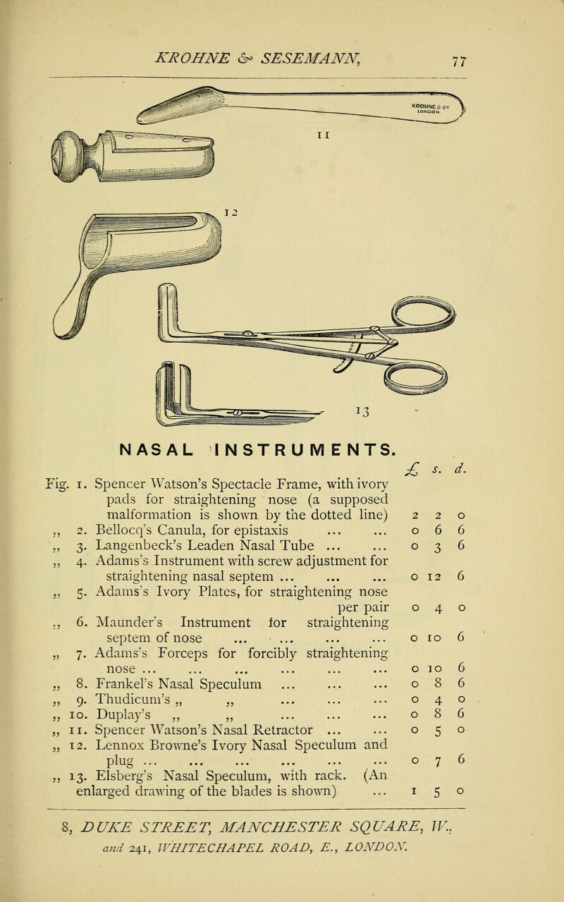 NASAL INSTRUMENTS. Fig. i. Spencer Watson's Spectacle Frame, with ivory pads for straightening nose (a supposed malformation is shown by the dotted line) „ 2. Bellocq's Canula, for epistaxis ., 3. Langenbeck's Leaden Nasal Tube ... ,, 4. Adams's Instrument with screw adjustment for straightening nasal septem ... 5. Adams's Ivory Plates, for straightening nose per pair ., 6. Maunder's Instrument for straightening septem of nose ... ... „ 7. Adams's Forceps for forcibly straightening nose ... „ 8. Frankel's Nasal Speculum ,, 9. Thudicum's „ „ „ 10. Duplay's „ „ „ 11. Spencer Watson's Nasal Retractor ... „ 12. Lennox Browne's Ivory Nasal Speculum and plug ., 13. Elsberg's Nasal Speculum, with rack. (An enlarged drawing of the blades is shown) £ s. d. 220 066 036 o 12 6 040 o 10 6 o io 6 086 040 086 050 6 o 7 5 o 8, DUKE STREET, MANCHESTER SQUARE, W.: