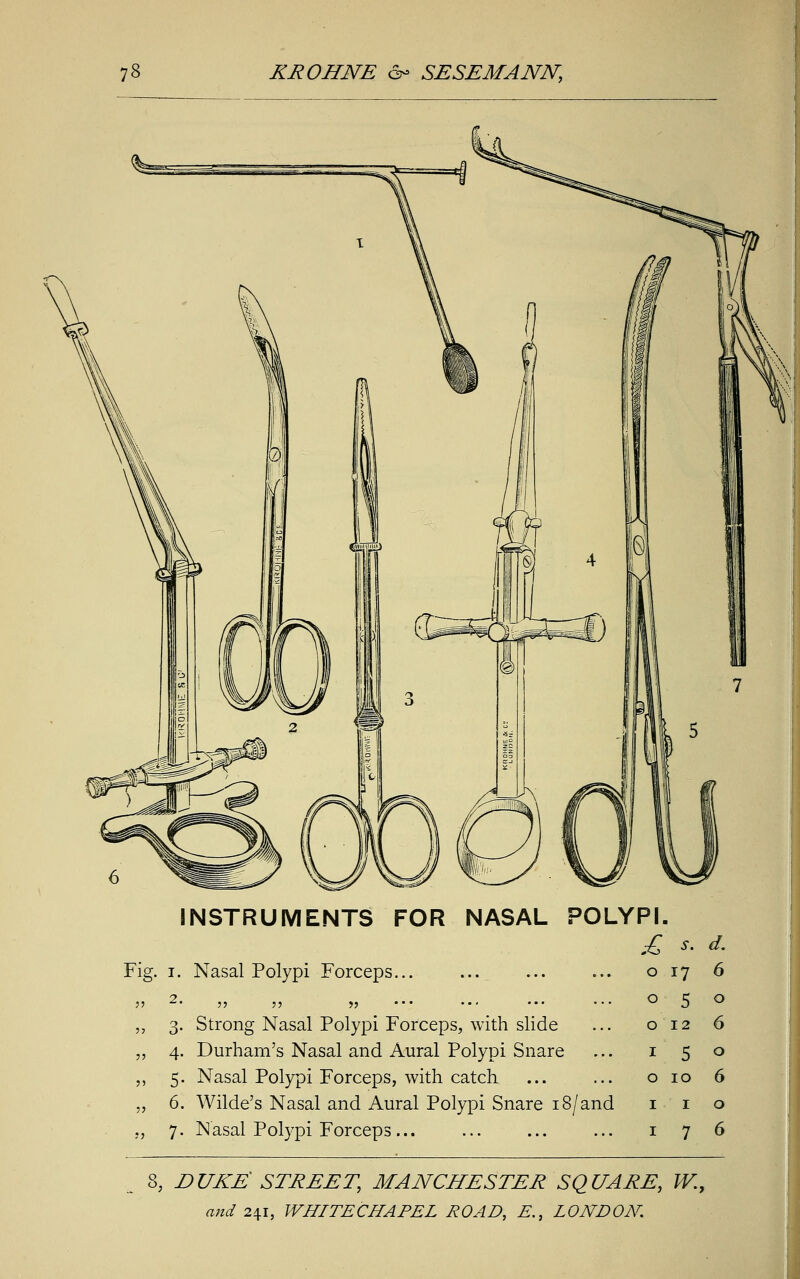 INSTRUMENTS FOR NASAL POLYPI. £ s. d. Fig. i. Nasal Polypi Forceps... 11 2. ,, ,, ,, ... „ 3. Strong Nasal Polypi Forceps, with slide ,, 4. Durham's Nasal and Aural Polypi Snare „ 5. Nasal Polypi Forceps, with catch „ 6. Wilde's Nasal and Aural Polypi Snare 18/and „ 7. Nasal Polypi Forceps ... o 17 o 5 0 12 1 5 0 10 1 1 1 7 s, duke: street, Manchester square, w.y