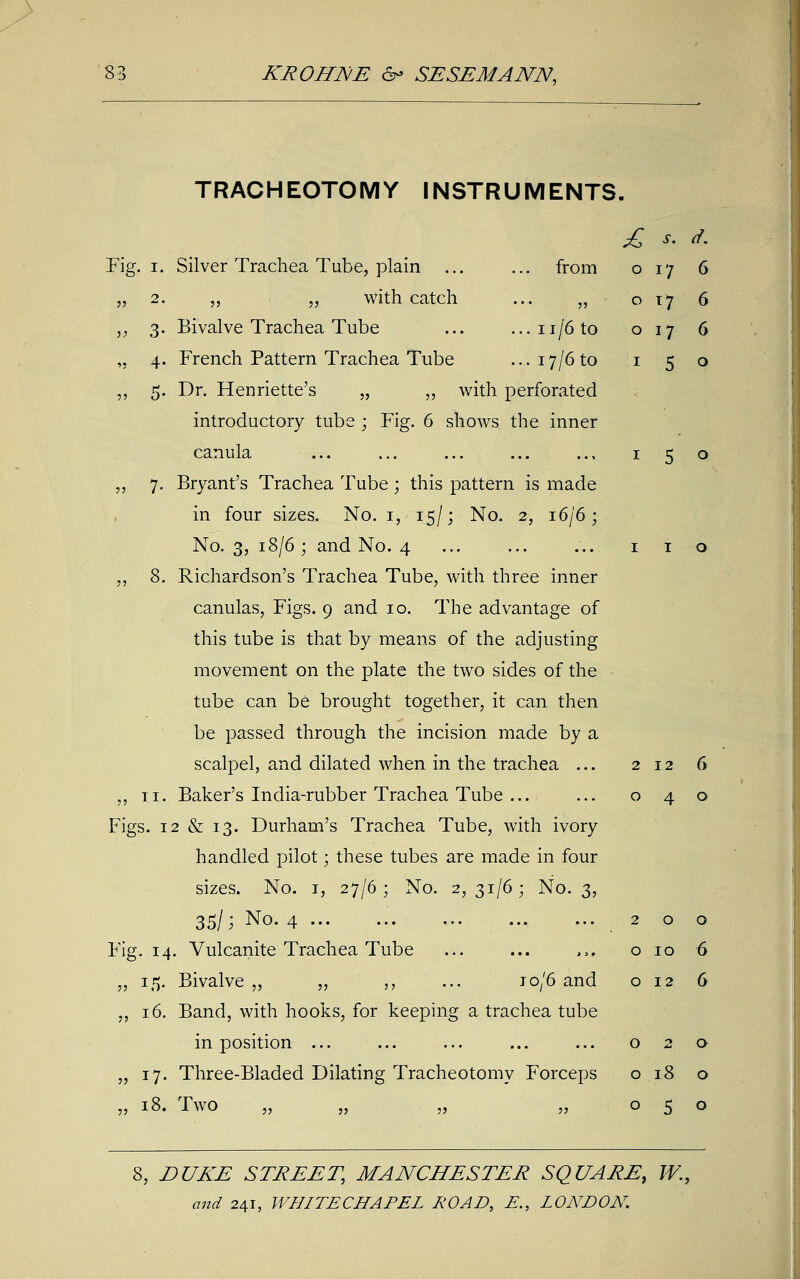 £ s. d. o 17 6 0 17 6 0 17 6 1 5 0 TRACHEOTOMY INSTRUMENTS. Fig. 1. Silver Trachea Tube, plain ... ... from „ 2. „ „ with catch ... „ „ 3. Bivalve Trachea Tube ... ...11/6 to ,. 4. French Pattern Trachea Tube ... 17/6 to ,, 5. Dr. Henriette's „ „ with perforated introductory tube ; Fig. 6 shows the inner canula ... ... ... ... .., 1 5 o „ 7. Bryant's Trachea Tube; this pattern is made in four sizes. No. 1, 15/; No. 2, 16/6; No. 3, 18/6; and No. 4 ... ... ... 1 1 o „ 8. Richardson's Trachea Tube, with three inner canulas, Figs. 9 and 10. The advantage of this tube is that by means of the adjusting movement on the plate the two sides of the tube can be brought together, it can then be passed through the incision made by a scalpel, and dilated when in the trachea ... 212 6 „ ti. Baker's India-rubber Trachea Tube ... ... 040 Figs. 12 & 13. Durham's Trachea Tube, with ivory handled pilot; these tubes are made in four sizes. No. 1, 27/6; No. 2,31/6; No. 3, 35l; No- 4 200 Fig. 14. Vulcanite Trachea Tube ... ... ,,. o 10 6 „ 15. Bivalve „ „ ,, ... jo/6 and 012 6 „ 16. Band, with hooks, for keeping a trachea tube in position ... ... ... ... ... 020 „ 17. Three-Bladed Dilating Tracheotomy Forceps o 18 o „ 18. Two „ „ „ ,,050 8, £>UAE STREET, MANCHESTER SQUARE, W.t