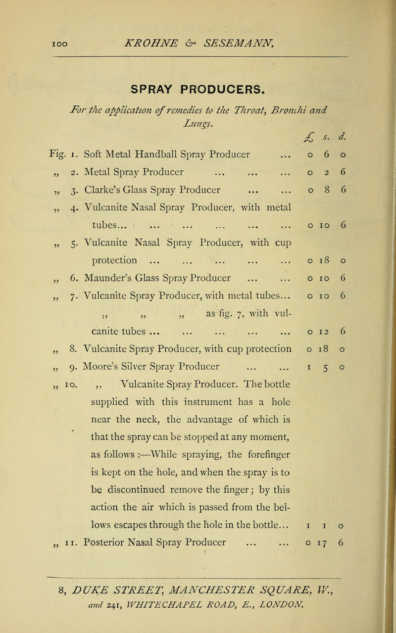 SPRAY PRODUCERS. For the application of remedies to the Tliivat, Bronchi and Lungs. £ s. d. Fig. i. Soft Metal Handball Spray Producer ... o 6 o „ 2. Metal Spray Producer ... ,.. ... 026 „ 3. Clarke's Glass Spray Producer ... ... o 8 6 „ 4. Vulcanite Nasal Spray Producer, with metal tubes... ... ... ... ... ... o 10 6 „ 5. Vulcanite Nasal Spray Producer, with cup protection ... ... ... „ 6. Maunder's Glass Spray Producer ,, 7. Vulcanite Spray Producer, with metal tubes... ., „ „ as-fig. 7, with vul- canite tubes ... „ 8. Vulcanite Spray Producer, with cup protection „ 9. Moore's Silver Spray Producer „ 10. ,, Vulcanite Spray Producer. The bottle supplied with this instrument has a hole near the neck, the advantage of which is that the spray can be stopped at any moment, as follows :—While spraying, the forefinger is kept on the hole, and when the spray is to be discontinued remove the finger; by this action the air which is passed from the bel- lows escapes through the hole in the bottle... 1 1 o „ 11. Posterior Nasal Spray Producer ... ... o 17 6 8, DUKE STREET, MANCHESTER SQUARE, IV., and 241, WHITECHAPEL ROAD, E., LONDON. 0 18 0 0 10 6 0 10 6 0 12 6 0 l8 0 I 5 0