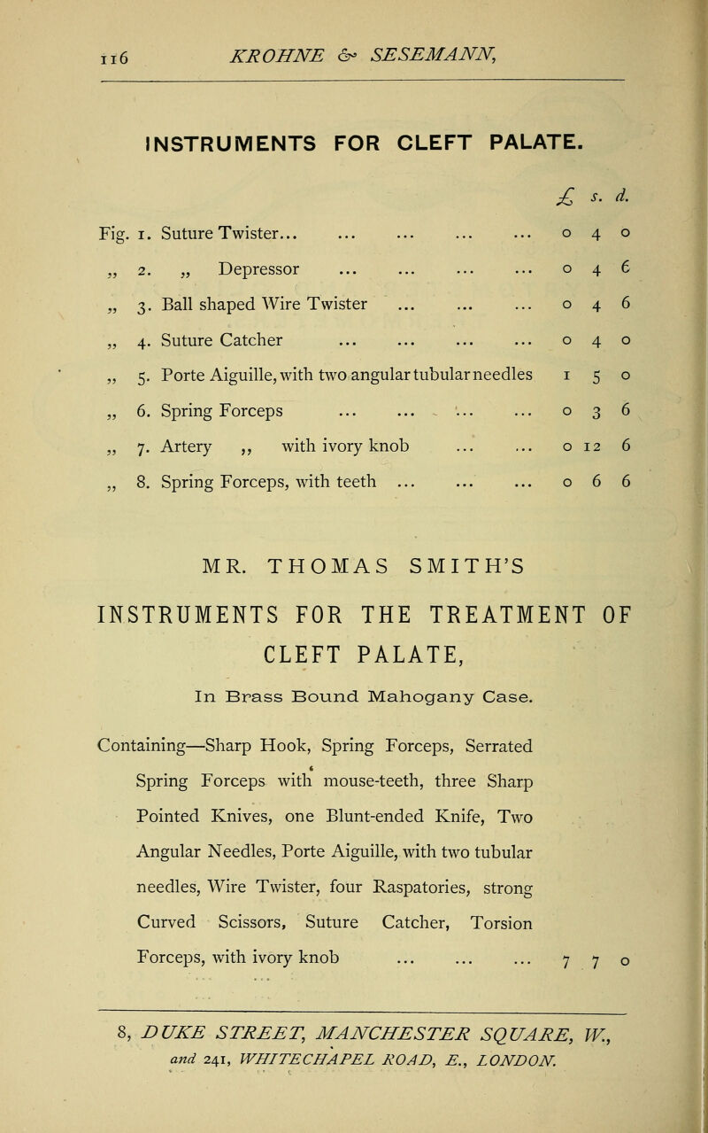 INSTRUMENTS FOR CLEFT PALATE. Fig. i. Suture Twister... ... ... ... ... 040 „ 2. „ Depressor 046 „ 3. Ball shaped Wire Twister ... ... ... 046 „ 4. Suture Catcher ... ... ... ... 040 „ 5. Porte Aiguille, with two angular tubular needles 150 „ 6. Spring Forceps 036 „ 7. Artery „ with ivory knob ... ... o 12 6 „ 8. Spring Forceps, with teeth 066 MR. THOMAS SMITH'S INSTRUMENTS FOR THE TREATMENT OF CLEFT PALATE, In Brass Bound Mahogany Case. Containing—Sharp Hook, Spring Forceps, Serrated Spring Forceps with mouse-teeth, three Sharp Pointed Knives, one Blunt-ended Knife, Two Angular Needles, Porte Aiguille, with two tubular needles, Wire Twister, four Raspatories, strong Curved Scissors, Suture Catcher, Torsion Forceps, with ivory knob ... ... ... 7 7 o 8, DUKE STREET, MANCHESTER SQUARE, W.,