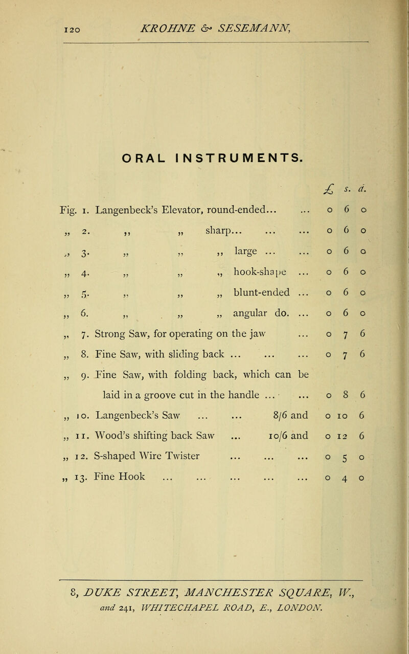 ORAL I NSTRUMENTS. £ s. a\ Fig J. I. Langenbeck's Elevator, round-ended... O 6 o a 2. ,, „ sharp... o 6 o j) 3- „ large ... o 6 o n 4- „ „ „ hook-shape o 6 o ii 5- „ „ „ blunt-ended o 6 o ii 6. „ . ii „ angular do. o 6 o 5' 7- Strong Saw, for operating on the jaw o 7 6 11 8. Fine Saw, with sliding back o 7 6 11 9- Fine Saw, with folding back, which can be laid in a groove cut in the handle ... o 8 6 11 10. Langenbeck's Saw ... ... S/6 and o IO 6 11 ii. Wood's shifting back Saw ... io/6 and o 12 6 55 12. S-shaped Wire Twister ... o 5 o 11 J3- Fine Hook o 4 o 8, DUKE STREET, MANCHESTER SQUARE, W.,