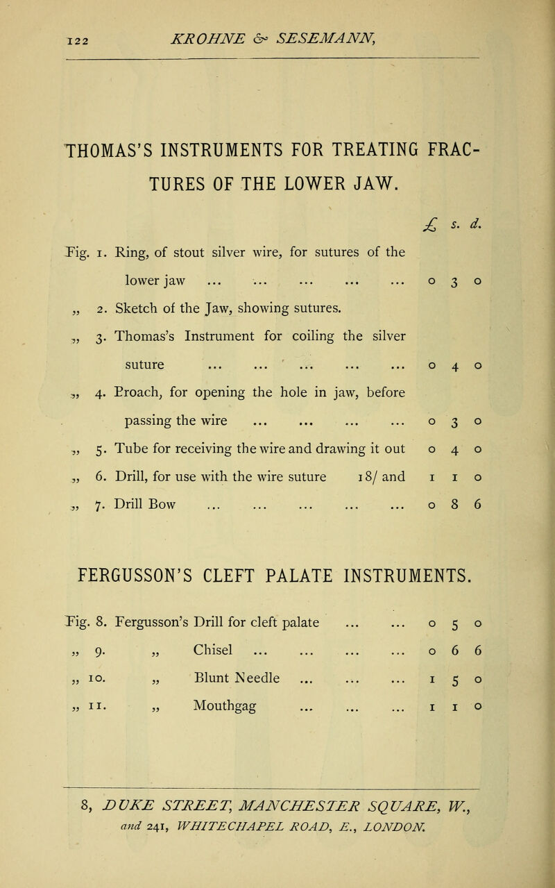 THOMAS'S INSTRUMENTS FOR TREATING FRAC- TURES OF THE LOWER JAW. £ s. d. Tig. i. Ring, of stout silver wire, for sutures of the lower jaw ... ... ... ... ... 030 „ 2. Sketch of the Jaw, showing sutures. „ 3. Thomas's Instrument for coiling the silver suture ... ... ... ... ... 040 „ 4. Broach, for opening the hole in jaw, before passing the wire ... ... ... ... 03 o „ 5. Tube for receiving the wire and drawing it out 040 .„ 6. Drill, for use with the wire suture 18/ and 1 1 o „ 7. Drill Bow 086 FERGUSSON'S CLEFT PALATE INSTRUMENTS. Fig. 8. Fergusson's Drill for cleft palate „ 9. „ Chisel „ 10. „ Blunt Needle „ 11. „ Mouthgag ... 0 5 0 0 6 6 ... 1 5 0 1 1 0 8, DUKE STREET, MANCHESTER SQUARE, W.,