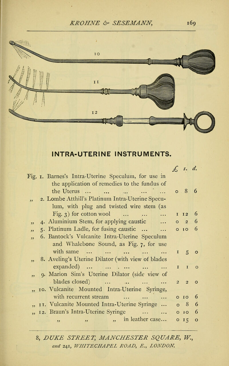 INTRA-UTERINE INSTRUMENTS. Fig. i. Barnes's Intra-Uterine Speculum, for use in the application of remedies to the fundus of the Uterus ... „ 2. Lombe Atthill's Platinum Intra-Uterine Specu- lum, with plug and twisted wire stem (as Fig. 3) for cotton wool „ 4. Aluminium Stem, for applying caustic „ 5. Platinum Ladle, for fusing caustic ... „ 6. Bantock's Vulcanite Intra-Uterine Speculum and Whalebone Sound, as Fig. 7, for use with same „ 8. Aveling's Uterine Dilator (with view of blades expanded) ... „ 9. Marion Sim's Uterine Dilator (side view of blades closed) „ 10. Vulcanite Mounted Intra-Uterine Syringe, with recurrent stream „ it. Vulcanite Mounted Intra-Uterine Syringe ... „ 12. Braun's Intra-Uterine Syringe „ „ in leather case... £ s. d. 8 6 12 2 10 5 o o 10 o 8 o 10 ° 15 8, DUKE STREET, MANCHESTER SQUARE, W.,