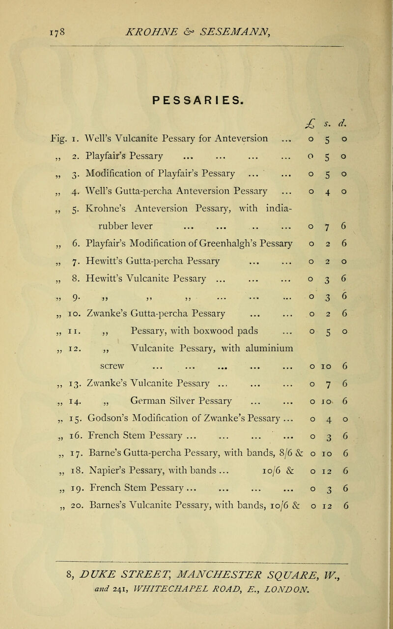 PESSARIES. Fig. i. Well's Vulcanite Pessary for Anteversion „ 2. Playfair's Pessary „ 3. Modification of Playfair's Pessary ... „ 4. Well's Gutta-percha Anteversion Pessary ,, 5. Krohne's Anteversion Pessary, with india- rubber lever „ 6. Playfair's Modification of Greenhalgh's Pessary „ 7. Hewitt's Gutta-percha Pessary „ 8. Hewitt's Vulcanite Pessary ... ,, 9' 5> >' 11 „ 10. ZAvanke's Gutta-percha Pessary „ 11. ,, Pessary, with boxwood pads „ 12. ,, Vulcanite Pessary, with aluminium screw ,, 13. Zwanke's Vulcanite Pessary .., „ 14. „ German Silver Pessary „ 15. Godson's Modification of Zwanke's Pessary ... „ 16. French Stem Pessary ... „ 17. Barne's Gutta-percha Pessary, with bands, 8/6 & o 10 6 „ 18. Napier's Pessary, with bands ... 10/6 & o 12 6 „ 19. French Stem Pessary ... ... ... ... 036 „ 20. Barnes's Vulcanite Pessary, with bands, 10/6 & 012 6 £ S. d. O 5 0 O 5 0 O 5 0 O 4 0 O 7 6 O 2 6 O 2 0 O 3 6 O 3 6 O 2 6 O 5 0 O 10 6 O 7 6 O JO 6 O 4 0 O 3 6 8, DUKE STREET, MANCHESTER SQUARE, W.,