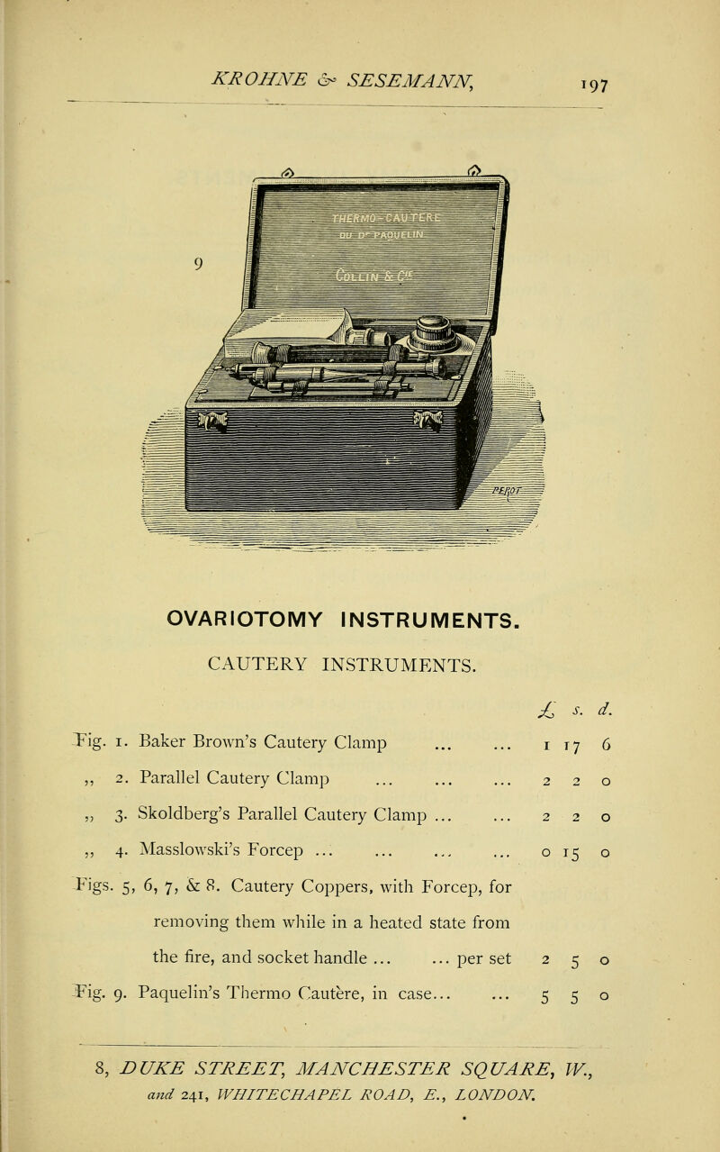 OVARIOTOMY INSTRUMENTS- CAUTERY INSTRUMENTS. -Tig. 1. Baker Brown's Cautery Clamp ,, 2. Parallel Cautery Clamp „ 3. Skoldberg's Parallel Cautery Clamp „ 4. Masslowski's Forcep ... Tigs. 5, 6, 7, & 8. Cautery Coppers, with Forcep, for removing them while in a heated state from the fire, and socket handle ... ... per set -Fig. 9. Paquelin's Thermo Cautere, in case... £ s. d. 1 T7 6 220 220 o 15 o 250 5 5 o I, DUKE STREET, MANCHESTER SQUARE, W.,