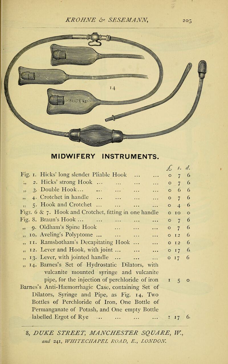 MIDWIFERY INSTRUMENTS. £ s. d. Fig. i. Hicks' long slender Pliable Hook 0 7 6 ,, 2. Hicks' strong Hook ... 0 7 6 ,, 3. Double Hook... 0 6 6 „ 4. Crotchet in handle 0 7 6 „ 5. Hook and Crotchet ... 0 4 6 Fig;. 6 & 7. Hook and Crotchet, fitting in one handle 0 10 0 Fig. 8. Braun's Hook ... 0 7 6 ,, 9. Oldham's Spine Hook 0 7 6 ,, 10. Aveling's Polyp tome ... 0 12 6 „ 11. Ramsbotham's Decapitating Hook ... 0 12 6 ,, 12. Lever and Hook, with joint ... 0 17 6 ,, 13. Lever, with jointed handle ... 0 i7 6 „ 14. Barnes's Set of Hydrostatic Dilators, with vulcanite mounted syringe and vulcanite pipe, for the injection of perchloride of iron Barnes's Anti-Haemorrhagic Case, containing Set of Dilators, Syringe and Pipe, as Fig. 14, Two Bottles of Perchloride of Iron, One Bottle of Permanganate of Potash, and One empty Bottle labelled Ergot of Rye 17 6. 8, DUKE STREET, MANCHESTER SQUARE, W.,