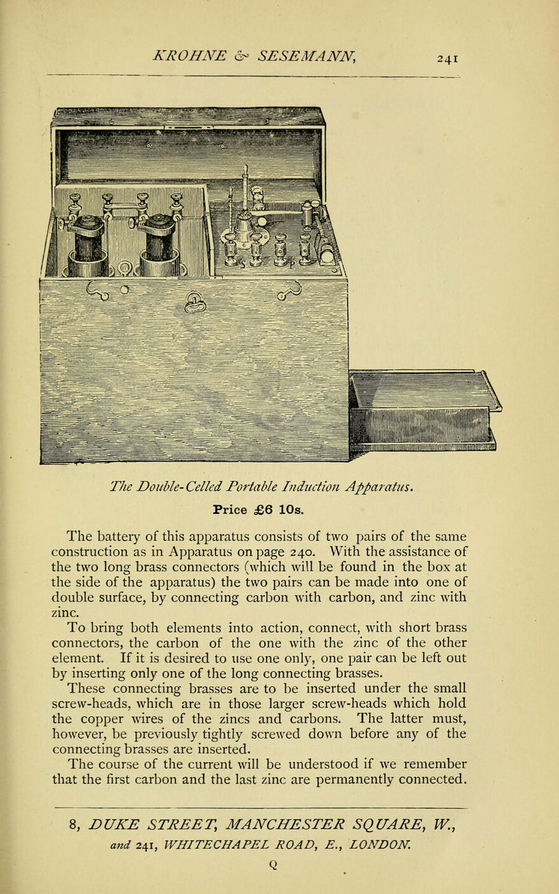 The Double- Celled Portable Induction Apparatus. Price £6 10s. The battery of this apparatus consists of two pairs of the same construction as in Apparatus on page 240. With the assistance of the two long brass connectors (which will be found in the box at the side of the apparatus) the two pairs can be made into one of double surface, by connecting carbon with carbon, and zinc Avith zinc. To bring both elements into action, connect, with short brass connectors, the carbon of the one with the zinc of the other element If it is desired to use one only, one pair can be left out by inserting only one of the long connecting brasses. These connecting brasses are to be inserted under the small screw-heads, which are in those larger screw-heads which hold the copper wires of the zincs and carbons. The latter must, however, be previously tightly screwed down before any of the connecting brasses are inserted. The course of the current will be understood if we remember that the first carbon and the last zinc are permanently connected. 8, DUKE STREET, MANCHESTER SQUARE, W., and 241, WHITECHAPEL ROAD, E., LONDON. Q