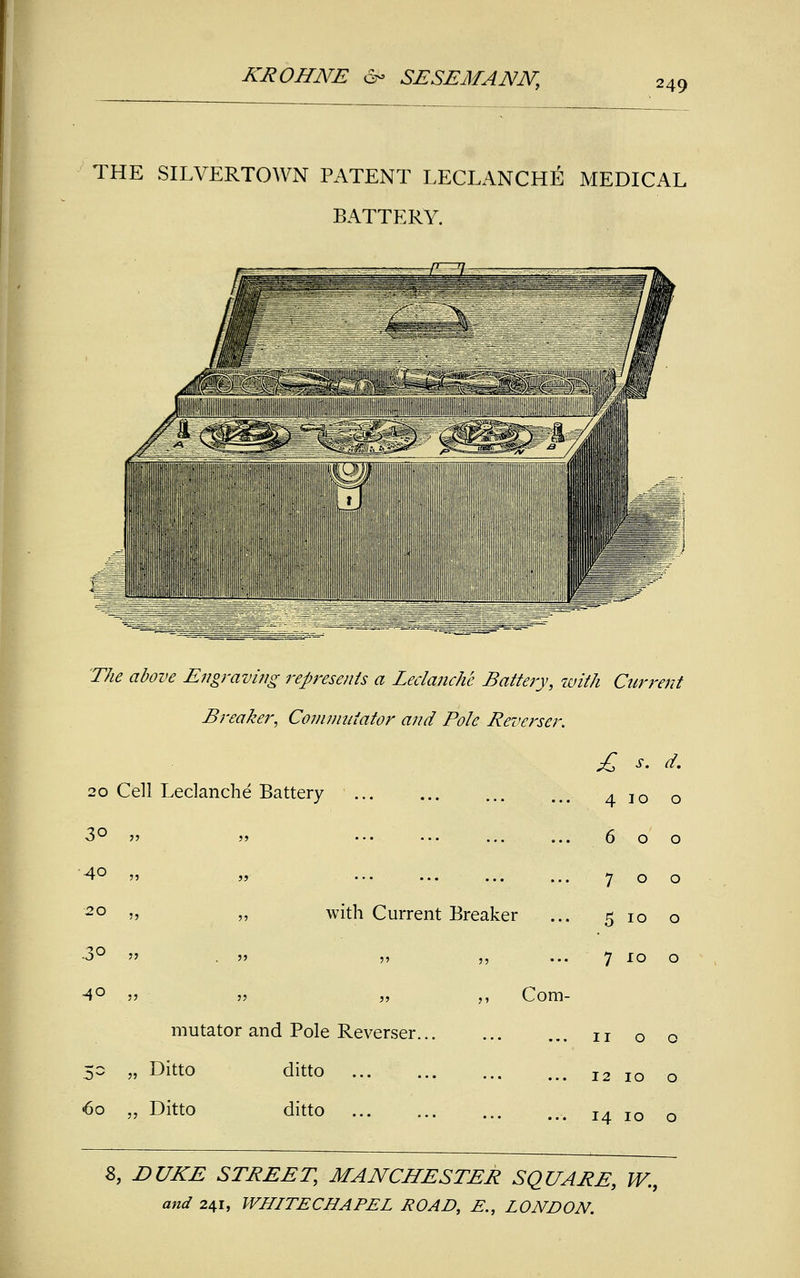 249 THE SILVERTOWN PATENT LECLANCHE MEDICAL BATTERY. The above En°r aving represents a Leclanche Battery, with Current 20 Cell Leclanche 30 55 55 40 55 55 20 '5 ,, .3°  55 40 55 55 Breaker, Commutator and Pole Reverser Battery ... with Current Breaker Com- mutator and Pole Reverser. 50 „ Ditto ditto ... 60 „ Ditto ditto £ s. d. 4 10 0 6 0 0 7 0 0 5 10 0 7 10 0 11 0 0 12 10 0 14 10 0 8, DUKE STREET, MANCHESTER SQUARE, W.9