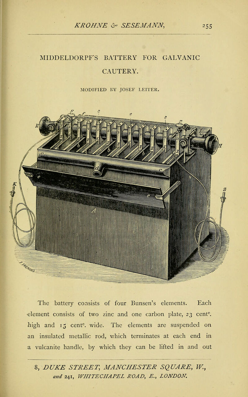 MIDDELDORPFS BATTERY FOR GALVANIC CAUTERY. MODIFIED BY JOSEF LEITER. The battery consists of four Bunsen's elements. Each •element consists of two zinc and one carbon plate, 23 cente. high and 15 cente. wide. The elements are suspended on an insulated metallic rod, which terminates at each end in ■a vulcanite handle, by which they can be lifted in and out 8, DUKE STREET, MANCHESTER SQUARE, W.,