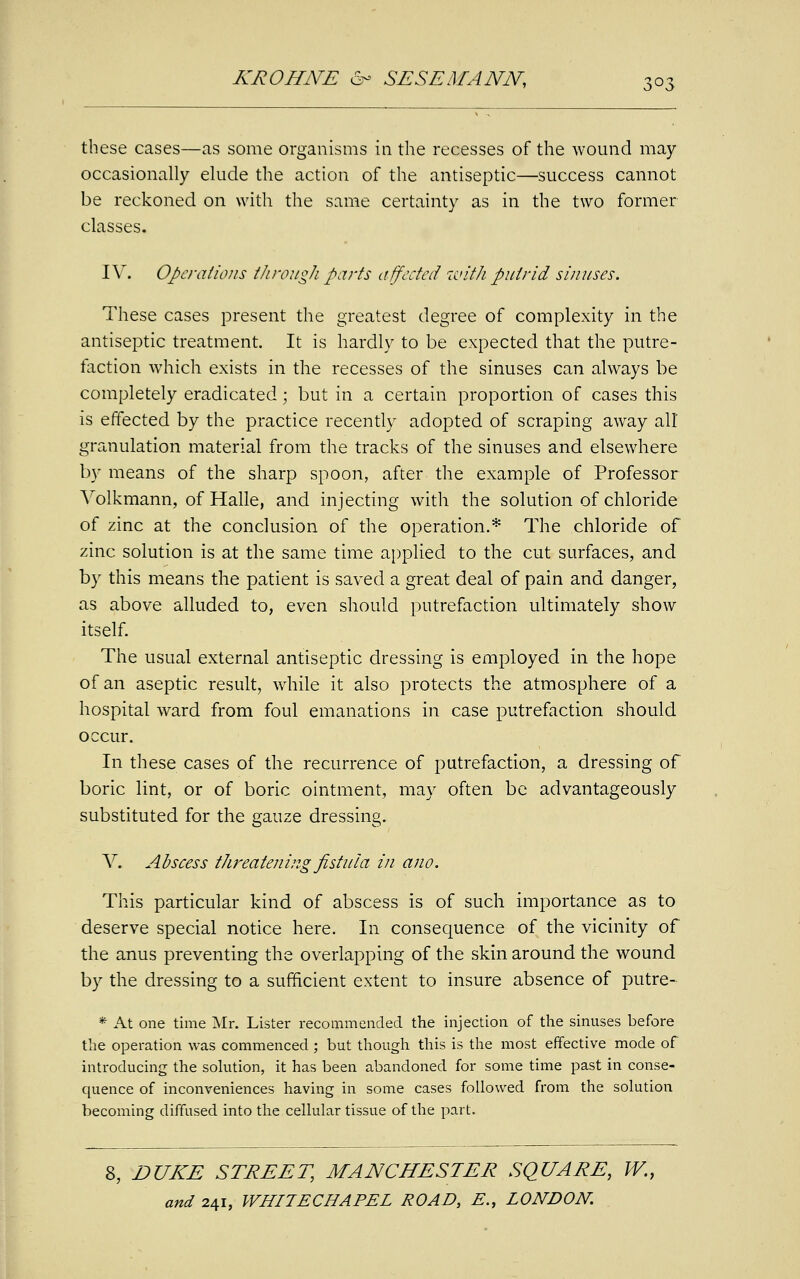 these cases—as some organisms in the recesses of the wound may occasionally elude the action of the antiseptic—success cannot be reckoned on with the same certainty as in the two former classes. IV. Operations through parts affected with putrid sinuses. These cases present the greatest degree of complexity in the antiseptic treatment. It is hardly to be expected that the putre- faction which exists in the recesses of the sinuses can always be completely eradicated; but in a certain proportion of cases this is effected by the practice recently adopted of scraping away all granulation material from the tracks of the sinuses and elsewhere by means of the sharp spoon, after the example of Professor Volkmann, of Halle, and injecting with the solution of chloride of zinc at the conclusion of the operation.* The chloride of zinc solution is at the same time applied to the cut surfaces, and by this means the patient is saved a great deal of pain and danger, as above alluded to, even should putrefaction ultimately show itself. The usual external antiseptic dressing is employed in the hope of an aseptic result, while it also protects the atmosphere of a hospital ward from foul emanations in case putrefaction should occur. In these cases of the recurrence of putrefaction, a dressing of boric lint, or of boric ointment, may often be advantageously substituted for the gauze dressing. V. Abscess threatening fistula in ano. This particular kind of abscess is of such importance as to deserve special notice here. In consequence of the vicinity of the anus preventing the overlapping of the skin around the wound by the dressing to a sufficient extent to insure absence of putre- * At one time Mr. Lister recommended the injection of the sinuses before the operation was commenced ; but though this is the most effective mode of introducing the solution, it has been abandoned for some time past in conse- quence of inconveniences having in some cases followed from the solution becoming diffused into the cellular tissue of the part. 8, DUKE STREET, MANCHESTER SQUARE, W.t