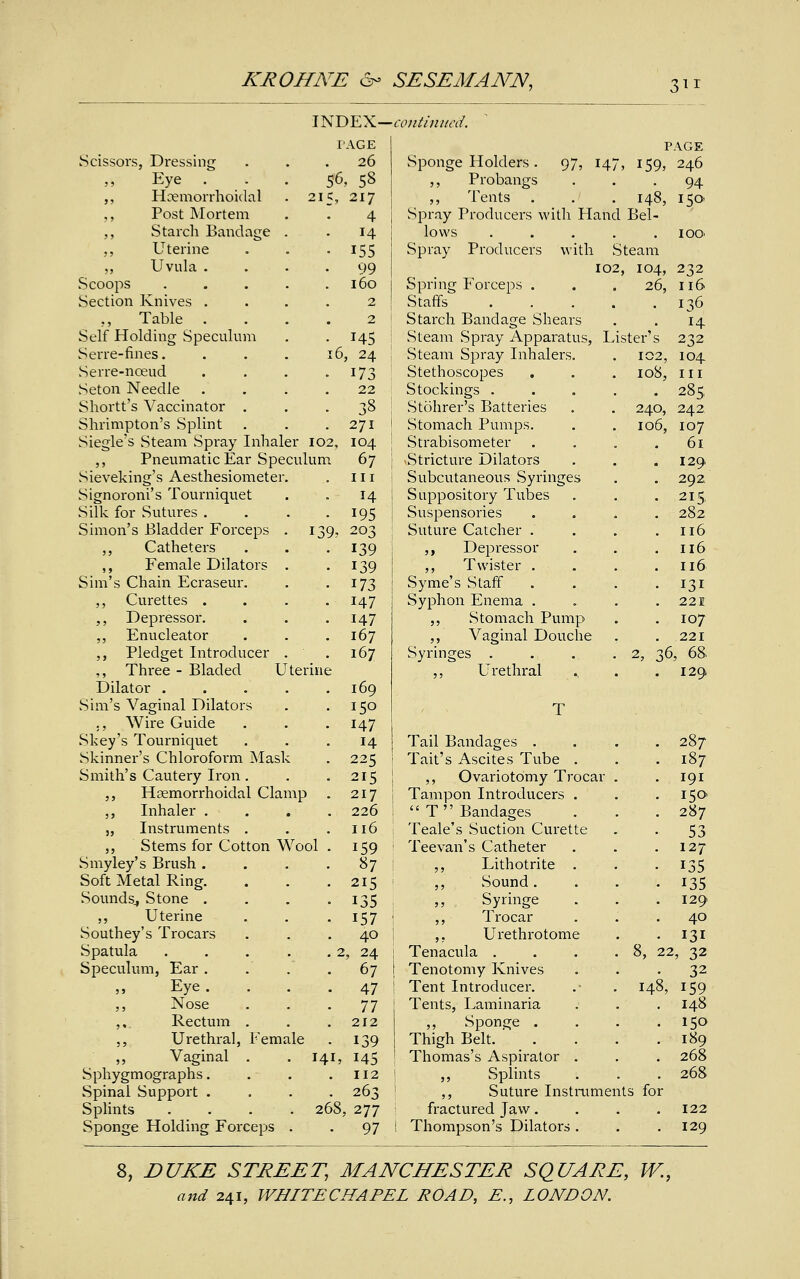 INDEX- continued. TAGE PAGE Scissors, Dressing 26 Sponge Holders . 97, 147, 159, 246 ,, Eye S6 , 58 ,, Probangs 94 ,, Hcemorrhoidal 215, 217 ,, Tents 148, 150 ,, Post Mortem 4 Spray Producers with Hand Bel- ,, Starch Bandage . H lows .... 100 ,, Uterine 155 Spray Producers with Steam ,, Uvula . 99 102, 104, 232 Scoops .... 160 Spring Forceps . 26, 116 Section Knives . 2 Staffs .... 136 .., Table . 2 Starch Bandage Shears 14 Self Holding Speculum 145 Steam Spray Apparatus, Lister's 232 Serre-fines. 16 , 24 Steam Spray Inhalers. 102, 104 Serre-nceud 173 Stethoscopes 108, in Seton Needle 22 Stockings .... 285, Shortt's Vaccinator . 38 Stohrer's Batteries 240, 242 Shrimpton's Splint 271 Stomach Pumps. 106, 107 Siegle's Steam Spray Inhaler I02, 104 Strabisometer 61 ,, Pneumatic Ear Speculum 67 Stricture Dilators 129 Sieveking's Aesthesiometer. in Subcutaneous Syringes 292. Signoroni's Tourniquet 14 Suppository Tubes 215 Silk for Sutures . 195 Suspensories 282 Simon's Bladder Forceps . i39> 203 Suture Catcher . 116 ,, Catheters 139 ,, Depressor 116 ,, Female Dilators . 139 ,, Twister . ■ 116 Sim's Chain Ecraseur. 173 Syme's Staff 131 ,, Curettes . 147 Syphon Enema . 221 ,, Depressor. 147 ,, Stomach Pump I07 ,, Enucleator 167 ,, Vaginal Douche 221 ,, Pledget Introducer . 167 Syringes .... 2, 36, 68 ,, Three - Bladed Utei me ,, Urethral . 129 Dilator .... 169 Sim's Vaginal Dilators 150 T ., Wire Guide 147 Skey's Tourniquet 14 Tail Bandages . 287 Skinner's Chloroform Mask 225 Tait's Ascites Tube . 187 Smith's Cautery Iron. 215 ,, Ovariotomy Trocar . 191 ,, Hemorrhoidal Clamp 217 Tampon Introducers . I5(> ,, Inhaler . 226  T  Bandages 287 „ Instruments . 116 Teale's Suction Curette 53 ,, Stems for Cotton Wool . 159 Tee van's Catheter 127 Smyley's Brush . 87 ,, Lithotrite . . 135 Soft Metal Ring. 215 ,, Sound. 135 Sounds., Stone . 135 Syringe 129 ,, Uterine 157 ,, Trocar 40 Southey's Trocars 40 ,. Urethrotome 131 Spatula .... . 2 , 24 Tenacula .... 8, 22, 32 Speculum, Ear . 67 Tenotomy Knives 32 Eye . 47 Tent Introducer. 148, 159 ,, Nose 77 Tents, Laminaria 148 ,, Rectum . 212 Sponge . 150 ,, Urethral, Female 139 Thigh Belt. 189 ,, Vaginal . 141, 145 Thomas's Aspirator . 268 Sphygmographs. 112 ,, Splints 268 Spinal Support . 263 ,, Suture Instalments for Splints .... 268 ,277 fractured Jaw. 122 Sponge Holding Forceps . • 97 1 Thompson's Dilators . 129 8, DUKE STREET, MANCHESTER SQUARE, W.,