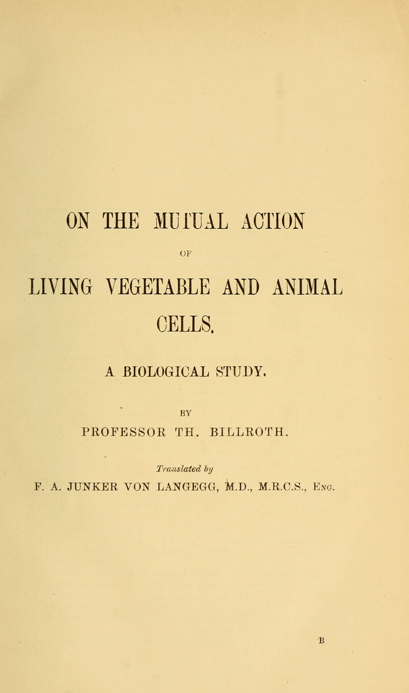 ON THE MUrUAL ACTION OF LIVING VEGETABLE AND ANIMAL CELLS. A BIOLOGICAL STUDY. BY PROFESSOK TH. BILLROTH. Tra-mlaied by F. A. JUNKER VON LANGEGCI, k.D., M.R.C.S., Eng.