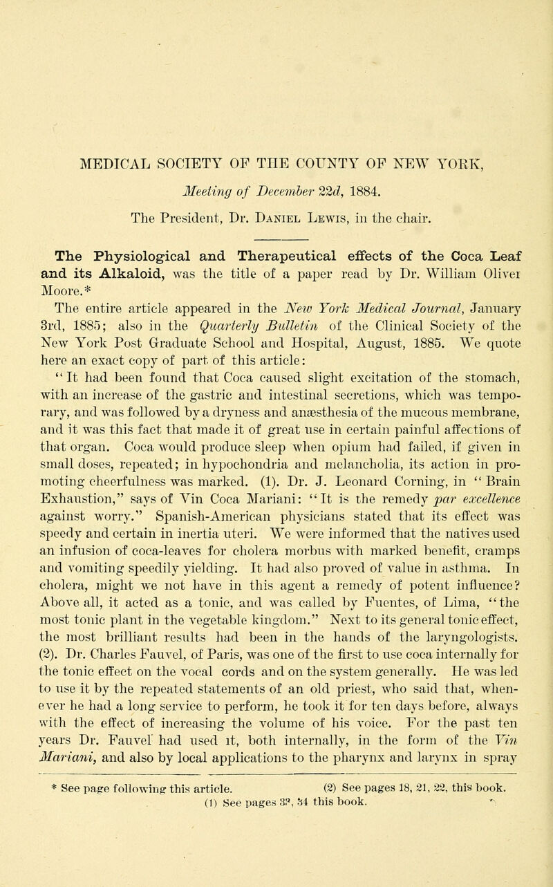 MEDICAL SOCIETY OF THE COUNTY OF NEW YORK, Meetmg of December 22d, 1884. The President, Dr. Daniel Lewis, in the chair. The Physiological and Therapeutical effects of the Coca Leaf and its Alkaloid, was the title of a paper read by Dr. William Oliver Moore.* The entire article appeared in the JVew YorTi 3Iedical Journal, January 3rd, 1885; also in the Quarterly Bulletin of the Clinical Society of the New York Post Graduate School and Hospital, August, 1885. We quote here an exact copy of part of this article:  It had been found that Coca caused slight excitation of the stomach, with an increase of the gastric and intestinal secretions, which was tempo- rary, and was followed by a dryness and anaesthesia of the mucous membrane, and it was this fact that made it of great use in certain painful affections of that organ. Coca would produce sleep when opium had failed, if given in small doses, repeated; in hypochondria and melancholia, its action in pro- moting cheerfulness was marked. (1). Dr. J. Leonard Corning, in  Brain Exhaustion, says of Vin Coca Mariani: It is the remedy par excellence against worry. Spanish-American physicians stated that its effect was speedy and certain in inertia uteri. We were informed that the natives used an infusion of coca-leaves for cholera morbus with marked benefit, cramps and vomiting speedily yielding. It had also proved of value in asthma. In cholera, might we not have in this agent a remedy of potent influence? Above all, it acted as a tonic, and was called by Fuentes, of Lima, the most tonic plant in the vegetable kingdom. Next to its general tonic effect, the most brilliant results had been in the hands of the laryngologists. (2). Dr. Charles Fauvel, of Paris, was one of the first to use coca internally for the tonic effect on the vocal cords and on the system generally. He was led to use it by the repeated statements of an old priest, who said that, when- ever he had a long service to perform, he took it for ten days before, always with the effect of increasing the volume of his voice. For the past ten years Dr. Fauvel' had used it, both internally, in the form of the Vin Mariani, and also by local applications to the pharynx and larynx in spray * See page foUowm? this article. (2) See pages 18, 31, 22, this book.