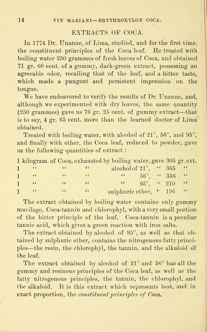 EXTKAOTS OF COCA. In 1774 Dr. Unanue^ of Lima, studied, and for the first time, the constituent principles of the Coca leaf. He treated with boiling water 250 grammes of fiesh leaves of Coca, and obtained 71 gr. 60 cent, of a gummy, dark-green extract, possessing an agreeable odor, recalling that of the leaf, and a bitter taste, which made a pungent and persistent impression on the tongue. We have endeavored to verify the results of Dr. Unanue, and, although we experimented with dry leaves, the same quantity (250 grammes) gave us 76 gr. 25 cent, of gummy extract—that is to say, 4 gr. 65 cent, more than the learned doctor of Lima obtained. Treated with boiling water, with alcohol of 21°, 56°, and 95°, and finally with ether, the Coca leaf, reduced to powder, gave us the following quantities of extract : 1 kilogram, of Coca, exhausted by boiling water, gave 305 gr. ext. 1 '' '' '' alcohol of 21°, '' 365  1  '' '' '' 56°,  356 '' 1 '' '' ''  95°,  210 '' 1  ''  sulphuric ether, '■' 196  The extract obtained by boiling water contains only gummy mucilage. Coca-tannin and chlorophyl, with a very small portion of the bitter principle of the leaf. Coca-tannin is a peculiar tannic acid, which gives a green reaction with iron salts. The extract obtained by alcohol of 95°, as well as that ob- tained by sulphuric ether, contains the nitrogenous fatty princi- ples—the resin, the chlorophyl, the tannin, and the alkaloid of the leaf. The extract obtained by alcohol of 21° and 56° has all the gummy and resinous principles of the Coca leaf, as well as the fatty nitrogenous principles, the tannin, the chlorophyl, and the alkaloid. It is this extract which represents best, and in exact proportion, the consfituent principles of Coca,