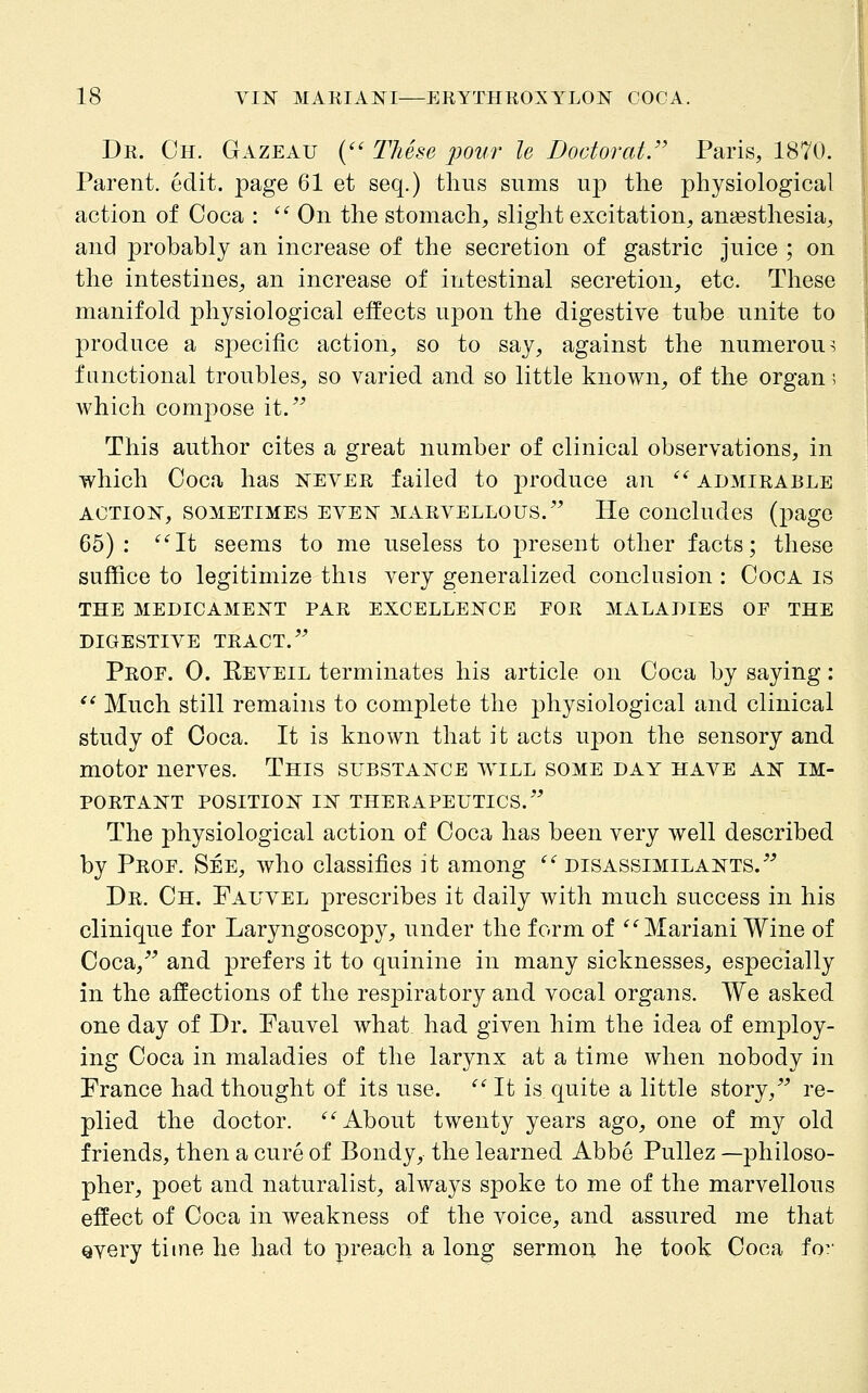 Dr. Oh. Gazeau { These pour le DoctoratJ' Paris, 1870. Parent, edit, page 61 et seq.) thus sums up the physiological action of Coca :  On the stomach, slight excitation, anaesthesia, and probably an increase of the secretion of gastric juice ; on the intestines, an increase of intestinal secretion, etc. These manifold physiological effects upon the digestive tube unite to produce a specific action, so to say, against the numerous functional troubles, so varied and so little known, of the organ; which compose it.^^ This author cites a great number of clinical observations, in which Coca has i^ever failed to produce an '^ admirable ACTION, SOMETIMES EVEN MARVELLOUS.'' He concludcs (page 65): '^'^It seems to me useless to present other facts; these suffice to legitimize this very generalized conclusion : Coca is THE medicament PAR EXCELLENCE FOR 3IALADIES OF THE DIGESTIVE TRACT.'' Prof. 0. Eeveil terminates his article on Coca by saying:  Much still remains to complete the physiological and clinical study of Coca. It is known that it acts upon the sensory and motor nerves. This substance will some day have an im- portant POSITION in therapeutics. The physiological action of Coca has been very well described by Prof. See, who classifies it among ''^ disassimilants. Dr. Ch. Fauvel prescribes it daily with much success in his clinique for Laryngoscopy, under the form of ^''Mariani Wine of Coca, and prefers it to quinine in many sicknesses, especially in the affections of the respiratory and vocal organs. We asked one day of Dr. Fauvel what had given him the idea of employ- ing Coca in maladies of the larynx at a time when nobody in France had thought of its use.  It is quite a little story, re- plied the doctor. ^'^ About twenty years ago, one of my old friends, then a cure of Bondy, the learned Abbe Pullez —philoso- pher, poet and naturalist, always spoke to me of the marvellous effect of Coca in weakness of the voice, and assured me that every time he had to preach a long sermon he took Coca fo^-