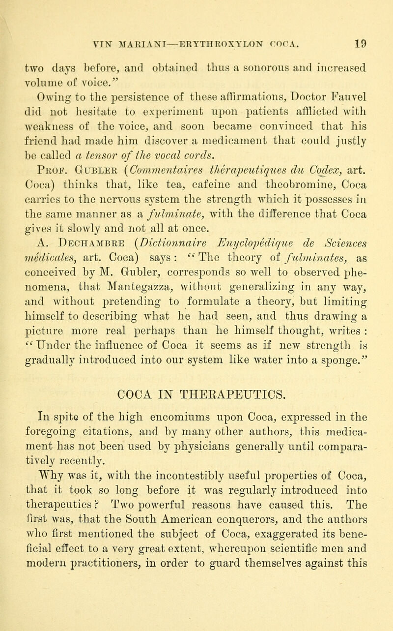 two days before, and obtained thus a sonorous and increased volume of voice/^ Owing to the persistence of these affirmations. Doctor Fauvel did not hesitate to experiment upon patients afflicted with weakness of the voice, and soon became convinced that his friend had made him discover a medicament that coukl justly be called a tensor of the vocal cords. Prop. Gubler {Commentaires tUeraj^eutiques cite Codex, art. Coca) thinks that, like tea, cafeine and theobromine. Coca carries to the nervous system the strength which it possesses in the same manner as a fulr}iinate, with the difference that Coca gives it slowly and not all at once. A. Dechambre {Dictiojuiaire Enyclo2)edique de Sciences mediccdeSy art. Coca) says : '' The theory of fulminates, as conceived by M. Gubler, corresponds so well to observed j)he- nomena, that Mantegazza, without generalizing in any way, and without pretending to formulate a theory, but limiting himself to describing Avhat he had seen, and thus drawing a picture more real perhaps than he himself thought, writes : '^ Under the influence of Coca it seems as if new strength is gradually introduced into our system like water into a sponge.' COCA m THERAPEUTICS. In spite of the high encomiums upon Coca, expressed in the foregoing citations, and by many other authors, this medica- ment has not been used by physicians generally until compara- tively recently. Why was it, with the incontestibly useful properties of Coca, that it took so long before it was regularly introduced into therapeutics ? Two powerful reasons have caused this. The first was, that the South American conquerors, and the authors who first mentioned the subject of Coca, exaggerated its bene- ficial effect to a very great extent, whereupon scientific men and modern practitioners, in order to guard themselves against this