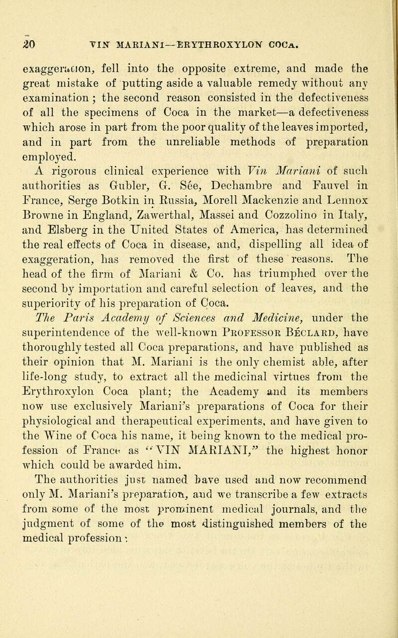 exaggerucjon, fell into the opposite extreme, and made the great mistake of putting aside a valuable remedy without any examination ; the second reason consisted in the defectiveness of all the specimens of Coca in the market—a defectiveness which arose in part from the poor quality of the leaves imported, and in part from the unreliable methods of preparation employed. A rigorous clinical experience with Vin Mariani of such authorities as Gubler, Gr. See, Dechambre and Fauvel in France, Serge Botkin in Eussia, Morell Mackenzie and Lennox Browne in England, Zawerthal, Massei and Cozzolino in Italy, and Elsberg in the United States of America, has determined the real effects of Coca in disease, and, dispelling all idea of exaggeration, has removed the first of these reasons. The head of the firm of Mariani & Co. has triumphed over the second by importation and careful selection of leaves, and the superiority of his preparation of Coca. The Paris Academy of Sciences and Medicine, under the superintendence of the well-known Professor Beclard, have thoroughly tested all Coca preparations, and have published as their opinion that M. Mariani is the only chemist able, after life-long study, to extract all the medicinal virtues from the Erythroxylon Coca plant; the Academy and its members now use exclusively Mariani^s preparations of Coca for their physiological and therapeutical experiments, and have given to the Wine of Coca his name, it being known to the medical pro- fession of France as '^YIN MARIANI, ^^ the highest honor which could be awarded him. The authorities just named have used and now recommend only M. Mariani^s preparatioTi, and we transcribe a few extracts from some of the most prominent medical journals, and tlie judgment of some of the most distinguished members of the medical profession'.