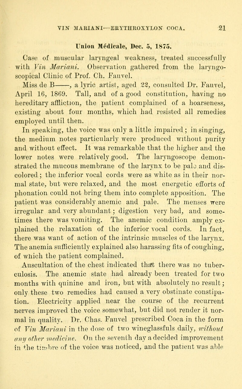 Union Medicale, Dec. 5, 1875. Case of muscular laryngeal weakness^ ti-eated successfully with Vi7i Mariani, Observation gathered from the laryngo- scopical Clinic of Prof. Ch. Fauvel. Miss de B , a lyric artist, aged 22, consulted Dr. Fauvel, April 16, 1869. Tall, and of a good constitution, having no hereditary affliction, the patient complained of a hoarseness, existing about four months, which had resisted all remedies employed until then. In speaking, the voice was only a little impaired; in singing, the medium notes particularly were produced without purity and without effect. It was remarkable that the higher and the lower notes were relatively good. The laryngoscope demon- strated the mucous membrane of the larynx to be palo and dis- colored ; the inferior vocal cords were as white as in their nor- mal state, but were relaxed, and the most energetic efforts of phonation could not bring them into complete apposition. The patient was considerably anemic and pale. The menses were irregular and very abundant; digestion very bad, and some- times there was vomiting. The anemic condition amply ex- plained the relaxation of the inferior vocal cords. In fact, there was want of action of the intrinsic muscles of the larynx. The anemia sufficiently explained also harassing fits of coughing, of which the |)atient complained. Auscultation of the chest indicated tha't there was no tuber- culosis. The anemic state had already been treated for two months with quinine and iron, but with absolutely no result; only these two remedies had caused a very obstinate constipa- tion. Electricity applied near the course of the recurrent nerves improved the voice somewhat, but did not render it nor- mal in quality. Dr. Chas. Fauvel prescribed Coca in the form of Viii Maricmi in the close of two wineglassfuls daily, without any other medicine. On the seventh day a decided improvement in the t]n?bre of the voice was noticed, and the patient was able