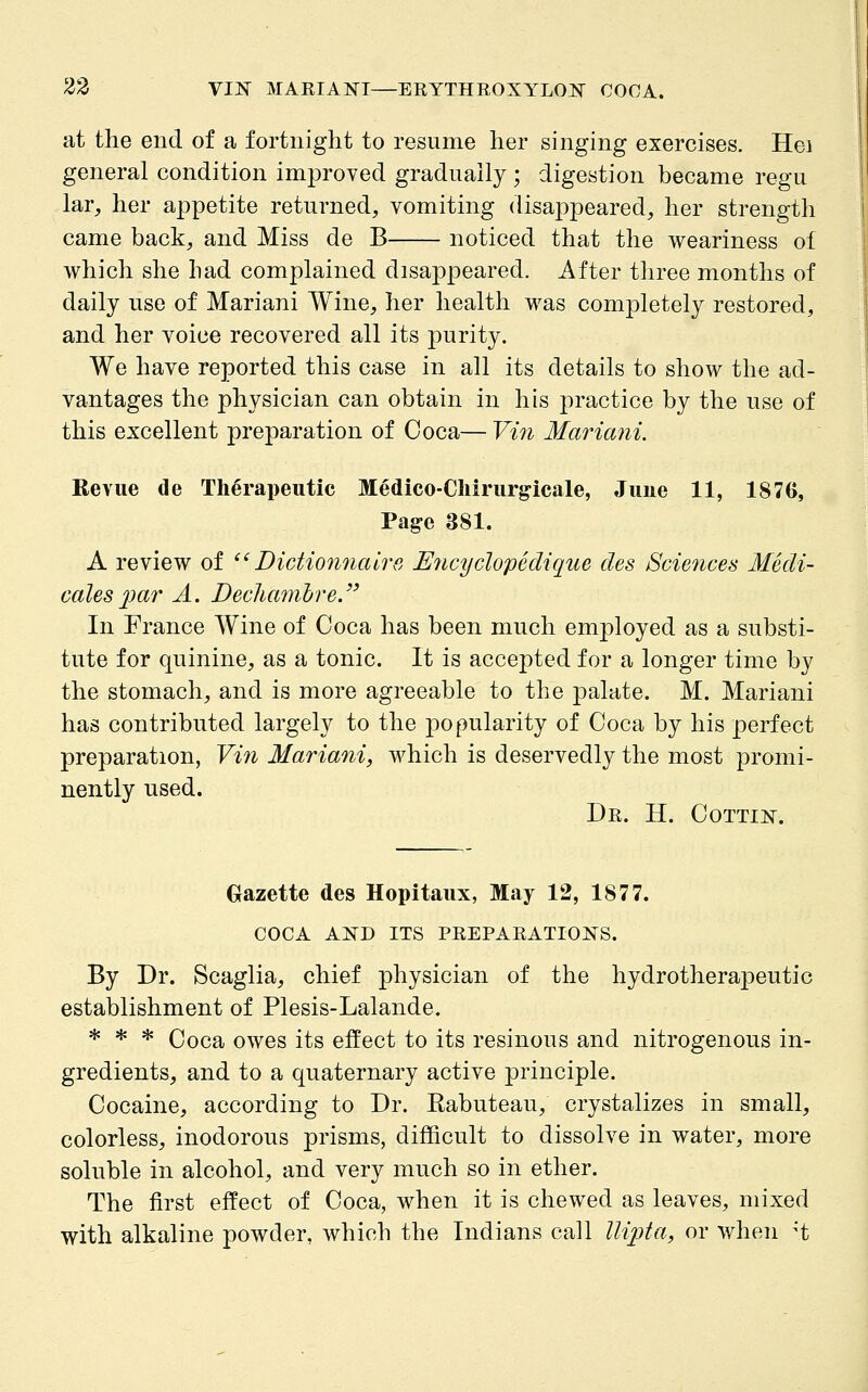 at the end of a fortnight to resume her singing exercises. Hei general condition improved gradually; digestion became regu lar^ her appetite returned, vomiting disappeared, her strength came back, and Miss de B noticed that the weariness of which she had complained disappeared. After three months of daily use of Mariani Wine, her health was completely restored, and her voice recovered all its purity. We have reported this case in all its details to show the ad- vantages the physician can obtain in his practice by the use of this excellent preparation of Coca— Vi7i Mariani. Revue de Therapeutic Medico-Chirurg-icale, Juue 11, 1876, Page 381. A review of  Dictionnalre Encydopedique des Sciences Medi- cales jjar A. Dechcmihre. In France Wine of Coca has been much employed as a substi- tute for quinine, as a tonic. It is accepted for a longer time by the stomach, and is more agreeable to the j)alate. M. Mariani has contributed largely to the popularity of Coca by his perfect preparation, Vin Mariani, which is deservedly the most promi- nently used. Dr. H. Cottij^. Gazette des Hopitaux, May 12, 1877. COCA AKD ITS PREPARATIONS. By Dr. Scaglia, chief physician of the hydrotherapeutic establishment of Plesis-Lalande. * * * Coca owes its effect to its resinous and nitrogenous in- gredients, and to a quaternary active principle. Cocaine, according to Dr. Rabuteau, crystalizes in small, colorless, inodorous prisms, difficult to dissolve in water, more soluble in alcohol, and very much so in ether. The first effect of Coca, when it is chewed as leaves, mixed with alkaline powder, which the Indians call llipta, or when ^t