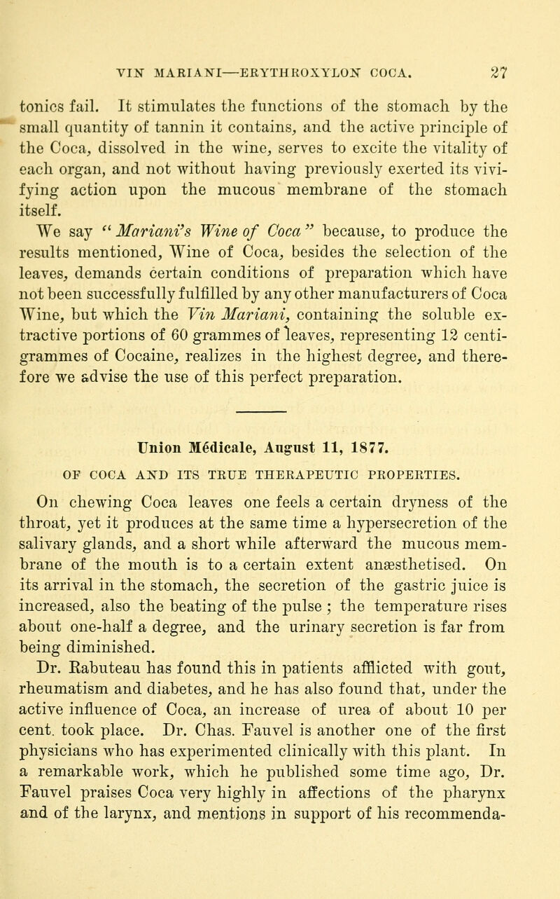 tonics fail. It stimulates the functions of the stomach by the small quantity of tannin it contains, and the active principle of the Coca, dissolved in the wine, serves to excite the vitality of each organ, and not without having previously exerted its vivi- fying action upon the mucous membrane of the stomach itself. We say '' Marimii's Wine of Coca  because, to produce the results mentioned. Wine of Coca, besides the selection of the leaves, demands certain conditions of preparation which have not been successfully fulfilled by any other manufacturers of Coca Wine, but which the Vin Mariani, containing the soluble ex- tractive portions of 60 grammes of leaves, representing 12 centi- grammes of Cocaine, realizes in the highest degree, and there- fore we advise the use of this perfect preparation. Union M^dicale, August 11, 1877. OF COCA AKD ITS TRUE THERAPEUTIC PROPERTIES. On chewing Coca leaves one feels a certain dryness of the throat, yet it produces at the same time a hypersecretion of the salivary glands, and a short while afterward the mucous mem- brane of the mouth is to a certain extent anasthetised. On its arrival in the stomach, the secretion of the gastric juice is increased, also the beating of the pulse ; the temperature rises about one-half a degree, and the urinary secretion is far from being diminished. Dr. Rabuteau has found this in patients afflicted with gout, rheumatism and diabetes, and he has also found that, under the active influence of Coca, an increase of urea of about 10 per cent, took place. Dr. Chas. Fauvel is another one of the first physicians who has experimented clinically with this plant. In a remarkable work, which he published some time ago, Dr. Fauvel praises Coca very highly in affections of the pharynx and of the larynx, and mentions in support of his recommenda-