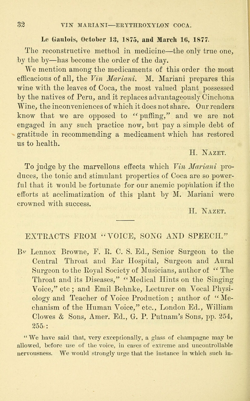 Le ()}aiilois, October 13, 1875, and March 16, 1877. The reconstructive met (rod in medicine—the only true one, by the by—has become the order of the day. We mention among the medicaments of this order the most efficacious of all, the Vin Mariani. M. Mariani prepares this wine with the leaves of Coca, the most valued plant possessed by the natives of Peru, and it replaces advantageously Cinchona Wine, the inconveniences of which it does not share. Our readers know that we are opposed to ^^ puffing,^^ and we are not engaged in any such practice now, bat pay a simple debt of gratitude in recommending a medicament which has restored us to health. H. ]Nazet. To judge by the marvellous effects which Vin Mariani pro- duces, the tonic and stimulant properties of Coca are so power- ful that it would be fortunate for our anemic j)opulation if the efforts at acclimatization of this plant by M. Mariani were crowned with success. H. T^AZET. EXTEACTS FROM ^^ VOICE, SONG AND SPEECII.^^ Bv Lennox Browne, F. E. C. S. Ed., Senior Surgeon to the Central Throat and Ear Hospital, Surgeon and Aural Surgeon to the Eoyal Society of Musicians, author of ^' The Throat and its Diseases,^^ '^ Medical Hints on the Singing Voice, etc; and Emil Behnke, Lecturer on Vocal Physi- ology and Teacher of Voice Production; author of ^''Me- chanism of the Human Voice, etc., London Ed., William CloAves & Sons, Amer. Ed., Gr. P. Putnam^s Sons, ]3p. 254, 255 : We liave said tliat, very exceptionally, a glass of champagne may be allowed, before use of the voice, in cases of extreme and uncontrollable nervousness. We would strongly ui'ge that the instance in which such in-