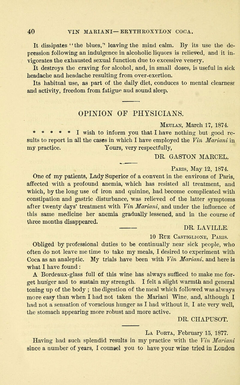 It dissipates  the blues,'' leaving the mind calm. By its use the de- pression following an indulgence in alcoholic liquors is relieved, and it in- vigorates the exhausted sexual function due to excessive venery. It destroys the craving for alcohol, and, in small doses, is useful in sick headache and headache resulting from over-exertion. Its habitual use, as part of the daily diet, conduces to mental clearness and activity, freedom from fatigue aud sound sleep. OPINION OF PHYSICIANS. Meulan, March 17, 1874. *****! wisti to inform you that I have nothing but good re- sults to report in all the cases in which I have employed the Vin Mariani in my practice. Yours, very respectfully, DR. GASTOK MARCEL. Paeis, May 12, 1874. One of my patients, Lady Superior of a convent in the environs of Paris, affected with a profound anemia, which has resisted all treatment, and which, by the long use of iron and quinine, had become complicated with constipation and gastric disturbance, was relieved of the latter symptoms after twenty days' treatment with Yin Mariani, and under the influence of this same medicine her anemia gradually lessened, and in the course of three months disappeared. DR. LAYILLE. 10 Rue Castiglione, Paris. Obliged by professional duties to be continually near sick people, who often do not leave me time to take my meals, I desired to experiment with Coca as an analeptic. My trials have been with Vin Mariani. and here is what I have found: A Bordeaux-glass full of this wine has always sufllced to make me for- get hunger and to sustain my strength. I felt a slight warmth and general toning up of the body ; the digestion of the meal which followed was always more easy than when I had not taken the Mariani Wine, and, although I had not a sensation of voracious hunger as I had without it, I ate very well, the stomach appearing more robust and more active. DR. CHAPUSOT. La Porta, February 15, 1877. Having had such splendid results in my practice with the Vin Mariani since a number of years, I counsel you to have your vrine tried in London