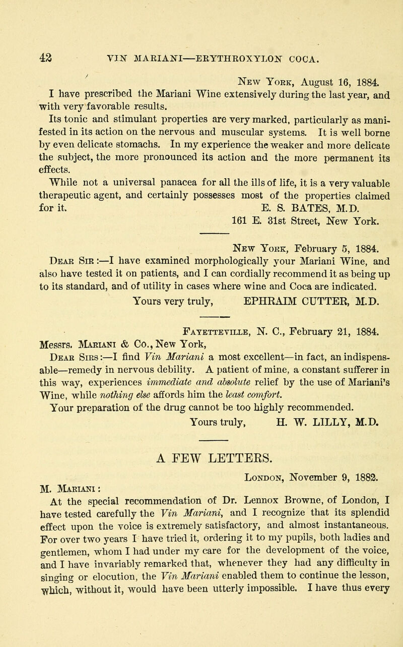 New York, August 16, 1884. I have prescribed the Mariani Wine extensively during the last year, and with very favorable results. Its tonic and stimulant properties are very marked, particularly as mani- fested in its action on the nervous and muscular systems. It is well borne by even delicate stomachs. In my experience the weaker and more delicate the subject, the more pronounced its action and the more permanent its efEects. While not a universal panacea for all the ills of life, it is a very valuable therapeutic agent, and certainly possesses most of the properties claimed for it. E. S. BATES, M.D. 161 E. 31st Street, New York. New Yoek, February 5, 1884. Dear Sir :—I have examined morphologically your Mariani Wine, and also have tested it on patients, and I can cordially recommend it as being up to its standai'd, and of utility in cases where wine and Coca are indicated. Yours very truly, EPHKAIM CUTTER, M.D. Fatetteville, N. C, February 21, 1884. Messrs. Mariani & Co., New York, Dear Sirs :—I find Vin Mariani a most excellent—in fact, an indispens- able—remedy in nervous debility. A patient of mine, a constant sufferer in this way, experiences immediate and absolute relief by the use of Mariani's Wine, while nothing else affords him the least comfort. Your preparation of the diug cannot be too highly recommended. Yours truly, H. W. LILLY, M.D. A FEW LETTERS. London, November 9, 1882. M. Mariani : At the special recommendation of Dr. Lennox Browne, of London, I have tested carefully the Vin Mariani, and I recognize that its splendid effect upon the voice is extremely satisfactory, and almost instantaneous. For over two years I have tried it, ordering it to my pupils, both ladies and gentlemen, whom I had under my care for the development of the voice, and I have invariably remarked that, whenever they had any difficulty in singing or elocution, the Vin Mariani enabled them to continue the lesson, •which, without it, would have been utterly impossible. I have thus every