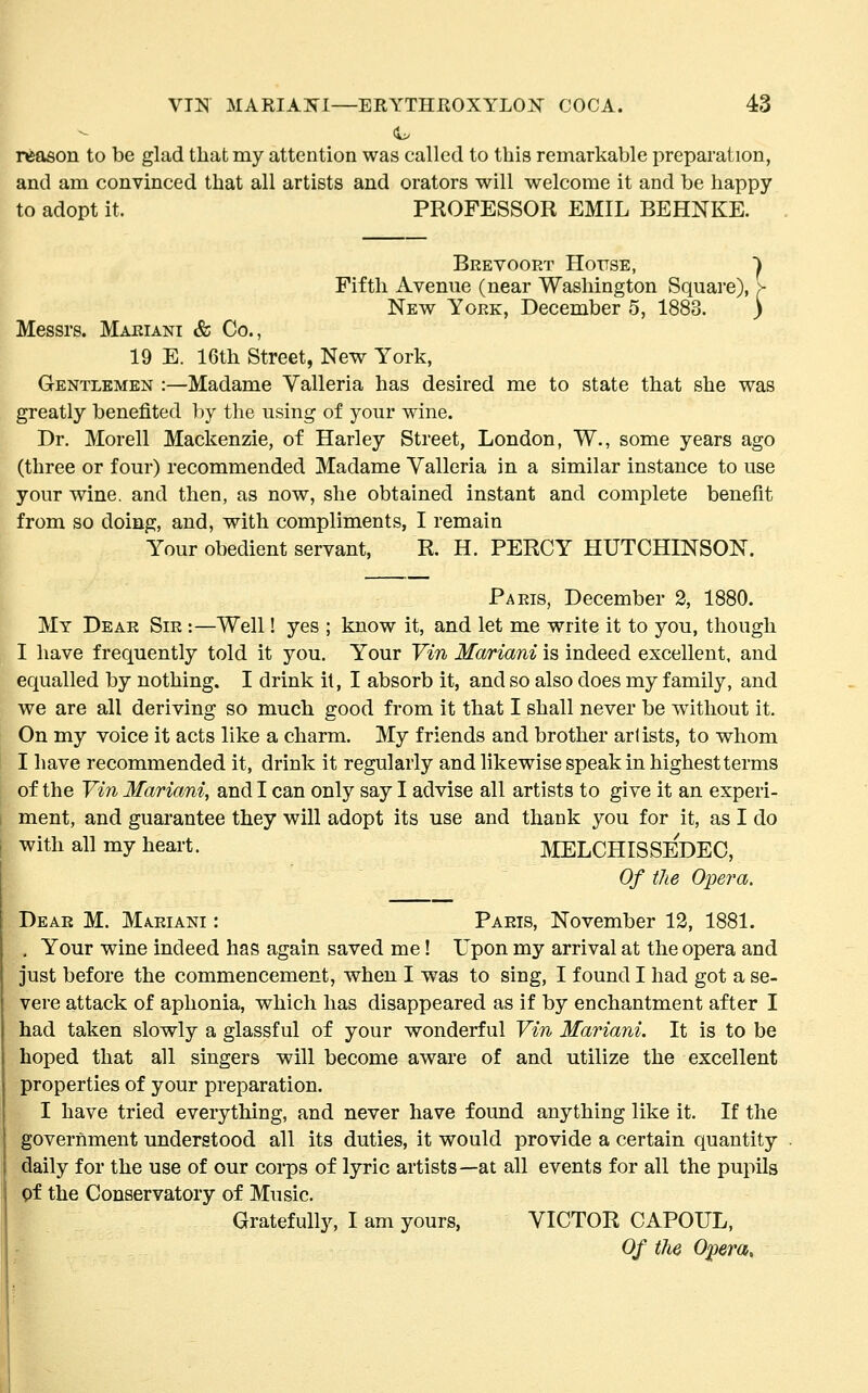 reason to be glad that my attention was called to this remarkable preparation, and am convinced that all artists and orators will welcome it and be happy to adopt it. PROFESSOR EMIL BEHNKE. '■} Brevooet House, Fifth Avenue (near Washington Square), New York, December 5, 188i Messrs. Mariani & Co., 19 E. 16th Street, New York, Gentlemen :—Madame Valleria has desired me to state that she was greatly benefited by the using of your wine. Dr. Morell Mackenzie, of Harley Street, London, W., some years ago (three or four) recommended Madame Valleria in a similar instance to use your wine, and then, as now, she obtained instant and complete benefit from so doing, and, with compliments, I remain Your obedient servant, R. H. PERCY HUTCHINSON. Paris, December 2, 1880. My Dear Sir :—Well! yes ; know it, and let me write it to you, though I have frequently told it you. Your Vin Mariani is indeed excellent, and equalled by nothing. I drink it, I absorb it, and so also does my family, and we are all deriving so much good from it that I shall never be without it. On my voice it acts like a charm. My friends and brother arlists, to whom I have recommended it, drink it regularly and likewise speak in highest terms of the Vi7i Mariani, and I can only say I advise all artists to give it an experi- ment, and guarantee they will adopt its use and thank you for it, as I do with all my heart. MELCHISSEDEC, Of the Opera. Dear M. Mariani : Paris, November 12, 1881. . Your wine indeed has again saved me! Upon my arrival at the opera and just before the commencement, when I was to sing, I found I had got a se- vere attack of aphonia, which has disappeared as if by enchantment after I had taken slowly a glassful of your wonderful Vin Mariani. It is to be hoped that all singers will become aware of and utilize the excellent properties of your preparation. I have tried everything, and never have found anything like it. If the government understood all its duties, it would provide a certain quantity daily for the use of our corps of lyric artists—at all events for all the pupils pf the Conservatory of Music. Gratefully, I am yours, VICTOR CAPOUL, Of the Opera,