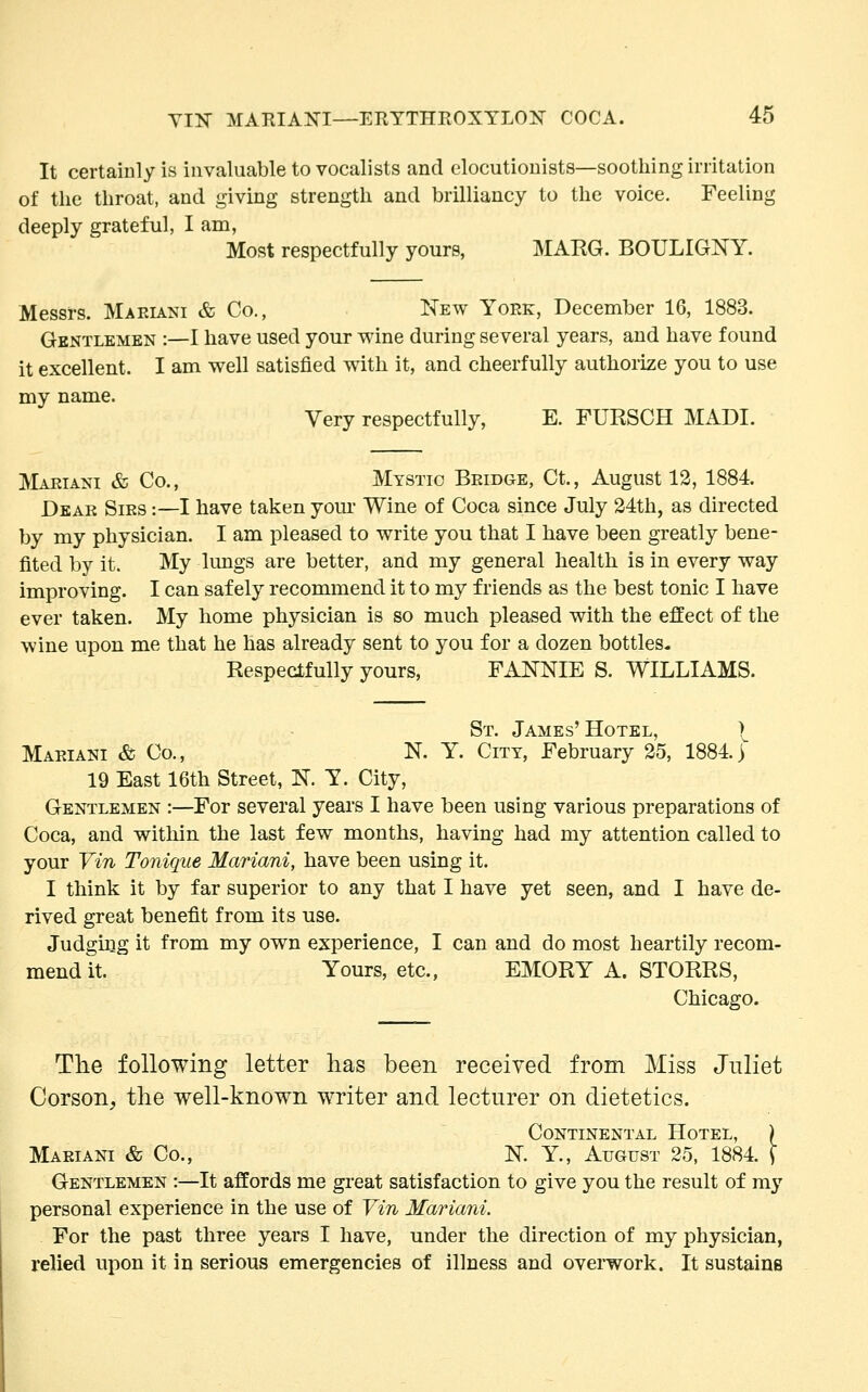 It certainly is invaluable to vocalists and elocutionists—soothing irritation of the throat, and giving strength and brilliancy to the voice. Feeling deeply grateful, I am, Most respectfully yours, MARG. BOULIGNY. Messrs. Maeiani & Co., New York, December 16, 1883. Gentlemen :—I have used your wine during several years, and have found it excellent. I am well satisfied with it, and cheerfully authorize you to use my name. Very respectfully, E. FURSCH MADI. Maeiani & Co., Mystic Beidge, Ct., August 12, 1884. Deae Sies :—I have taken your Wine of Coca since July 24th, as directed by my physician. I am pleased to write you that I have been greatly bene- fited by it. My lungs are better, and my general health is in every way improving. I can safely recommend it to my friends as the best tonic I have ever taken. My home physician is so much pleased with the effect of the wine upon me that he has already sent to you for a dozen bottles. Respectfully yours, FANNIE S. WILLIAMS. St. James'Hotel, ) Maeiani & Co., N. Y. City, February 25, 1884.) 19 East 16th Street, N. Y. City, Gentlemen :—For several years I have been using various preparations of Coca, and within the last few months, having had my attention called to your Vin Tonique Mariani, have been using it. I think it by far superior to any that I have yet seen, and I have de- rived great benefit from its use. Judging it from my own experience, I can and do most heartily recom- mend it. Yours, etc., EMORY A. STORRS, Chicago. The following letter lias been received from Miss Juliet Corson, the well-known writer and lecturer on dietetics. Continental Hotel, ) Maeiani & Co., N. Y., August 25, 1884. \ Gentlemen :—It affords me great satisfaction to give you the result of my personal experience in the use of Vin Mariani. For the past three years I have, under the direction of my physician, relied upon it in serious emergencies of illness and overwork. It sustains