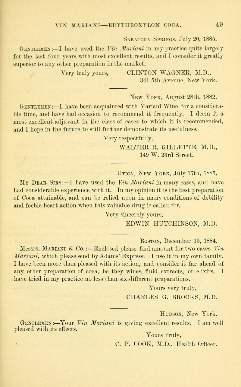 Saratoga Springs, July 20, 1885. Gentlemen :—I have used tlic Vifi 3Iariani in my practice quite largely for the last four years with most excellent results, and I consider it greatly superior to any other preparation in the market. Very truly yours, CLINTON WAGNER, M.D., 341 5th Avenue, New York. New York, August 28th, 1883. Gentlemen :—I have been acquainted with Mariani Wine for a considera- ble time, and have had occasion to recommend it frequently. I deem it a most excellent adjuvant in the class of cases to which it is recommended, and I hope in the future to still further demonstrate its usefulness. Very respectfully, WALTER R. GILLETTE, M.D., 149 W. 23rd Street. Utica, New York, July 17th, 1885. My Dear Sirs :—I have used the Vin Mariani in many cases, and have had considerable experience with it. In my opinion it is the best preparation of Coca attainable, and can be relied upon in many conditions of debility and feeble heart action when this valuable drug is called for. Very sincerely yours, EDWIN HUTCHINSON, M.D. Boston, December 15, 1884. Messrs. Mariani & Co.:—Enclosed please find amount for two cases Vi?i 3Iariani, which please send by Adams' Express. I use it in my own family. I have been more than pleased with its action, and consider it far ahead of any other preparation of coca, be they wines, fluid extracts, or elixirs. I have tried in my practice no less than six different preparations. Yours very truly, CHARLES G. BROOKS, M.D. Hudson, New York. Gentlemen :—Your Vin 3Iariani is giving excellent results. I am well pleased with its effects. Yours truly, C. P. COOK, M.D., Health Officer.