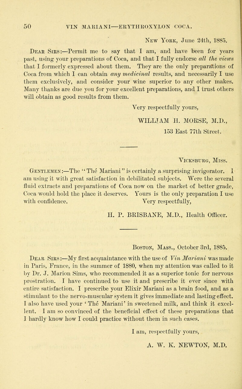 New York, June 24th, 1885. Dear Sirs:—Permit me to say that I am, and have been for years past, using your preparations of Coca, and that I fully endorse all the views that I formerly expressed about them. They are the only preparations of Coca from which I can obtain any medicmal results, and necessarily I use them exclusively, and consider your wine superior to any other makes. Many thanks are due you for your excellent preparations, and I trust others will obtain as good results from them. Very respectfully yours, WILLIAM H. MORSE, M.D., 153 East 77th Street. VicKSBURG, Miss. Gentlemen :—The '' The Mariani is certainly a surprising invigorator. 1 am using it with great satisfaction in debilitated subjects. Were the several fluid extracts and preparations of Coca now on the market of better grade, Coca would hold the place it deserves. Yours is the only preparation I use with confidence. Very respectfully, H. P. BRISBANE, M.D., Health Ofiicer. Boston, Mass., October 3rd, 1885. Dear Sirs :—My first acquaintance with the use of Vin Mariani was made in Paris, Prance, in the summer of 1880, when my attention was called to it by Dr. J, Marion Sims, who recommended it as a superior tonic for nervous prostration. I have continued to use it and prescribe it ever since with entire satisfaction. I prescribe your Elixir Mariani as a brain food, and as a stimulant to the nervo-muscular system it gives immediate and lasting effect. I also have used your ' The Mariani' in sweetened milk, and think it excel- lent. I am so convinced of the beneficial effect of these preparations that I hardly know how I could practice without them in such cases. I am, respectfully yours, A. W. K. NEWTON, M.D.