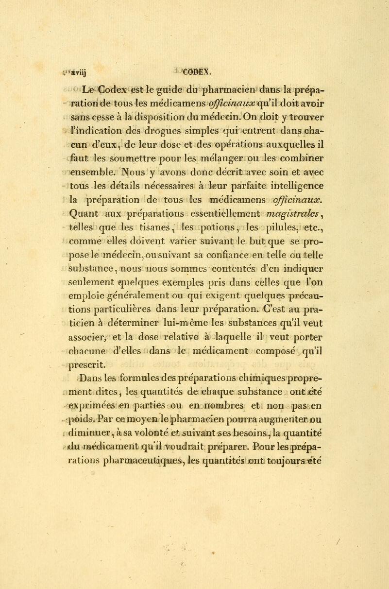 Le Codex est le guide du pharmacien dans la prépa- - mtionde tous les médicamenso;9^cï/î<^zr^ qu'il doi^ avoir sans cesse à la disposition du médecin. On doit y trouver ' Findication des drogues simples qui entrent dans cha- cun d'eux ^ de leur dose et des opérations auxquelles il faut les soumettre pour les me'langer ou les combiner ensemble. Nous y avons donc décrit avec soin et avec tous les détails nécessaires à leur parfaite intelligence la préparation de tous les médicamens officinaux. Quant aux préparations essentiellement magistrales .^ telles que les tisanes, les potions, les pilules, etc., comme elles doivent varier suivant le but que se pro- pose le médecin, ou suivant sa confiance en telle ou telle substance, nous nous sommes contentés d'en indiquer seulement quelques exemples pris dans celles que l'on emploie généralement ou qui exigent quelques précau- tions particulières dans leur préparation. C'est au pra- ticien à déterminer lui-même les substances qu'il veut associer, et la dose relative à laquelle il veut porter chacune d'elles dans le médicament composé qu'il prescrit. Dans les formules des préparations chimiques propre- ment dites, les quantités de chaque substance ontiété -^exprimées en parties ou en nombres et; non pa&.en 'poids. Par ce moyen le pharmacien pourra augmenter ou . diminuer, à sa volonté et suivant ses besoins, la quantité du médicament qu'il voudrait préparer. Pour les prépa- rations pharmaceutiques, les quantités».ont toujours «té