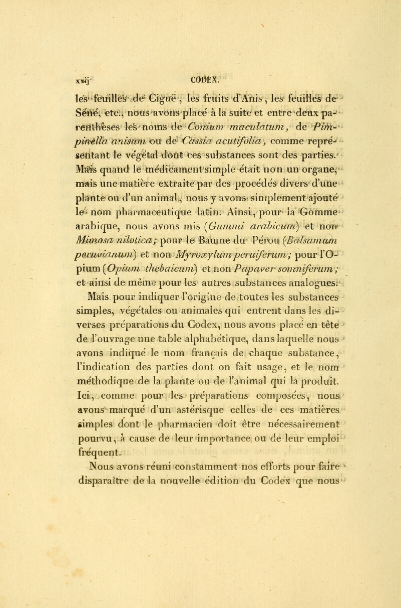 \és'i:'euW\è^.^é Gigtrë , les fruits d'Ahis, les' feiiiliës de^ Sëé^; ete;^ nous avons place à la suite et entre deux pa-^ • reiltheses les^nom-s ée Co'timm maculatuin, de Pim-^'- piri'èlla animni ou d& Ccùsùa acutifoUa, comme repré-* sentant le ve'getaldont tes substances sont des parties. M!â¥s quand le mëdîcament simple était non un organe^ mais une matière extraite par des procèdes divers d'une plante ou d'un animaî>, nous y avons-simplement ajouté le-nom pharmaceutique latin. Ainsi, pour la Gomme arabique, nous avons mis {Giunuii arahicum) ç.t now Mimosa nilotica; pour le Bauine du Pérou {Bàlsainam peruvianuni) et won Myroxylwiiperuiferwn; pour l'O- pium (Opà^/?^ thèbaicum) et non Papaver soimiiferuin ; et ainsi de même pour les autres substances analoguesj' Mais pour indiquer l'origine de toutes les substances simples, végétales ou animales qui entrent dans les di- verses préparations du Codex, nous avons place en tête de l'ouvrage une table alphabe'tique, dans laquelle nous avons indique le nom français de chaque substance, l'indication des parties dont on fait usage, et le nom me'thodique de la plante ou de l'animal qui la produit. Ici, comme pour les préparations composées, nous- avons marqué d'un astérisque celles de ces matières simples dont le pharmacien doit être nécessairement pourvu, à cause'de leur'impm^tance ou de leur emploi fréquent. Nous avons réuni constamment nos efforts pour faire* disparaître de la nouvelle édition du Codex que nous*-