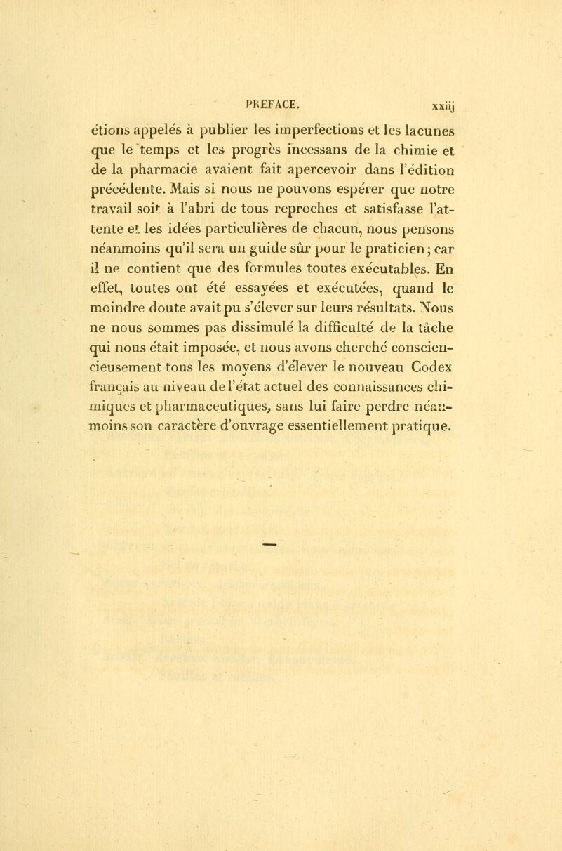 étions appelés à publier les imperfections et les lacunes que le temps et les progrès incessans de la chimie et de la pharmacie avaient fait apercevoir dans l'édition précédente. Mais si nous ne pouvons espérer que notre travail soit: à l'abri de tous reproches et satisfasse l'at- tente et les idées particulières de chacun, nous pensons néanmoins qu'il sera un guide sûr pour le praticien ; car il ne contient que des formules toutes exécutables. En effet, toutes ont été essayées et exécutées, quand le moindre doute avait pu s'élever sur leurs résultats. Nous ne nous sommes pas dissimulé la difficulté de la tâche qui nous était imposée, et nous avons cherché conscien- cieusement tous les moyens d'élever le nouveau Codex français au niveau de l'état actuel des conTiaissances chi- miques et pharmaceutiques, sans lui faire perdre néan- moins son caractère d'ouvrage essentiellement pratique.