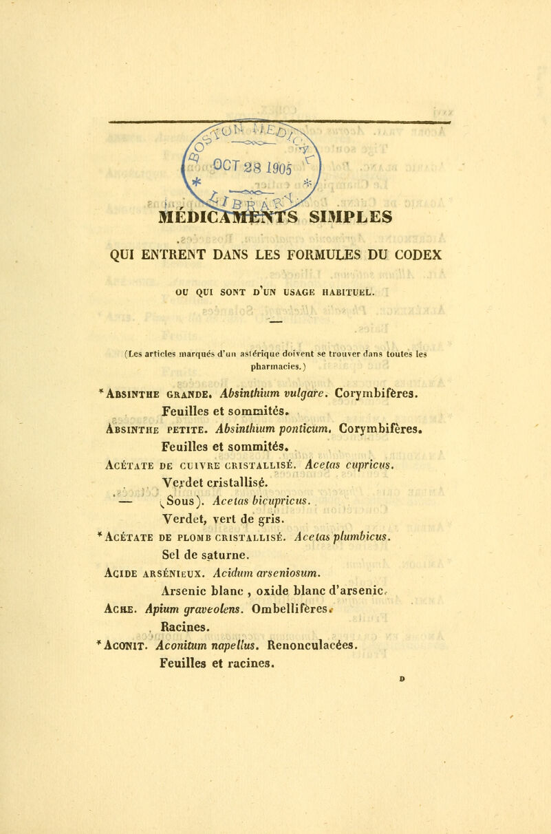MEDICAM1BNTS SIMPLES QUI ENTRENT DANS LES FORMULES DU CODEX ou QUI SONT d'un USAGE HABITUEL. (Les articles marqués d'un aslérique doivent se trouver dans toutes les pharmacies,) * Absinthe grande. Absinthium vulgare. Corymbifères. Feuilles et sommités» Absinthe petite. Absinthium ponticum» Corymbifères. Feuilles et sommités. Acétate de cuivre cristallisé. Acetas cuprîcus. Veydet cristallisé. '— i^Sous). Acetas bicupriclis. Verdet, vert de gris. * Acétate DE plomb cristallisé. Acetas plumbicus. Sel de Saturne. Acide arsénieux. Acidum arseniosum. Arsenic blanc , oxide blanc d'arsenic AciiE. Apium graveolens. Ombellifères. . Racines. * Aconit. Aconitumnapellus. Renonculacées. Feuilles et racines.