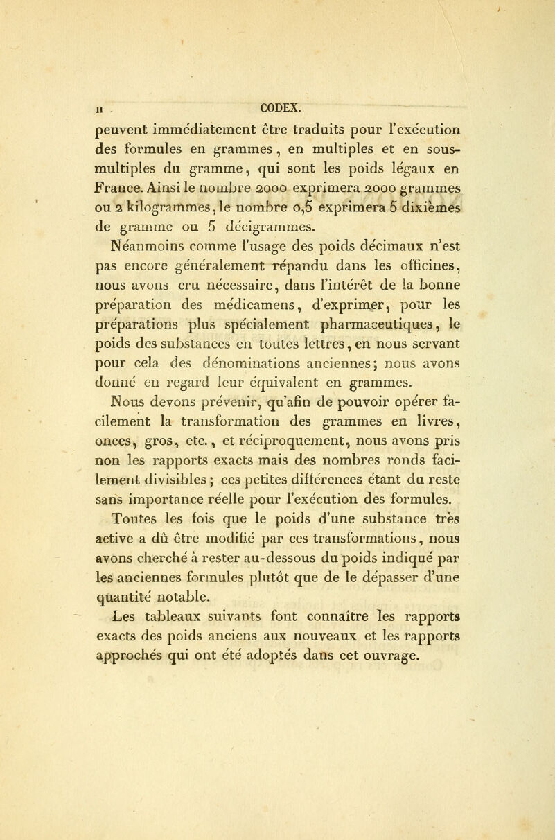 II . CODEX. peuvent immédiatement être traduits pour l'exe'cution des formules en grammes, en multiples et en sous- multiples du gramme, qui sont les poids légaux en France. Ainsi le nombre 2000 exprimera 21000 grammes ou 2 kilogrammes, le nombre o,5 exprimera 5 dixièmes de gramme ou 5 décigrammes. Ne'anmoins comme l'usage des poids décimaux n'est pas encore généralement répandu dans les officines, nous avons cru nécessaire, dans l'intérêt de la bonne préparation des médicamens, d'exprimer, pour les préparations plus spécialement pharmaceutiques, le poids des substances en toutes lettres, en nous servant pour cela des dénominations anciennes; nous avons donné en regard leur équivalent en grammes. Nous devons prévenir, qu'afin de pouvoir opérer fa- cilement la transformation des grammes en livres, onces, gros, etc., et réciproquement, nous avons pris non les rapports exacts mais des nombres ronds faci- lement divisibles ; ces petites différences étant du reste sans importance réelle pour l'exécution des formules. Toutes les fois que le poids d'une substance très active a dû être modifié par ces transformations, nous avons cherché à rester au-dessous du poids indiqué par les anciennes forjnules plutôt que de le dépasser d'une quantité notable. Les tableaux suivants font connaître les rapports exacts des poids anciens aux nouveaux et les rapports approchés qui ont été adoptés dans cet ouvrage.