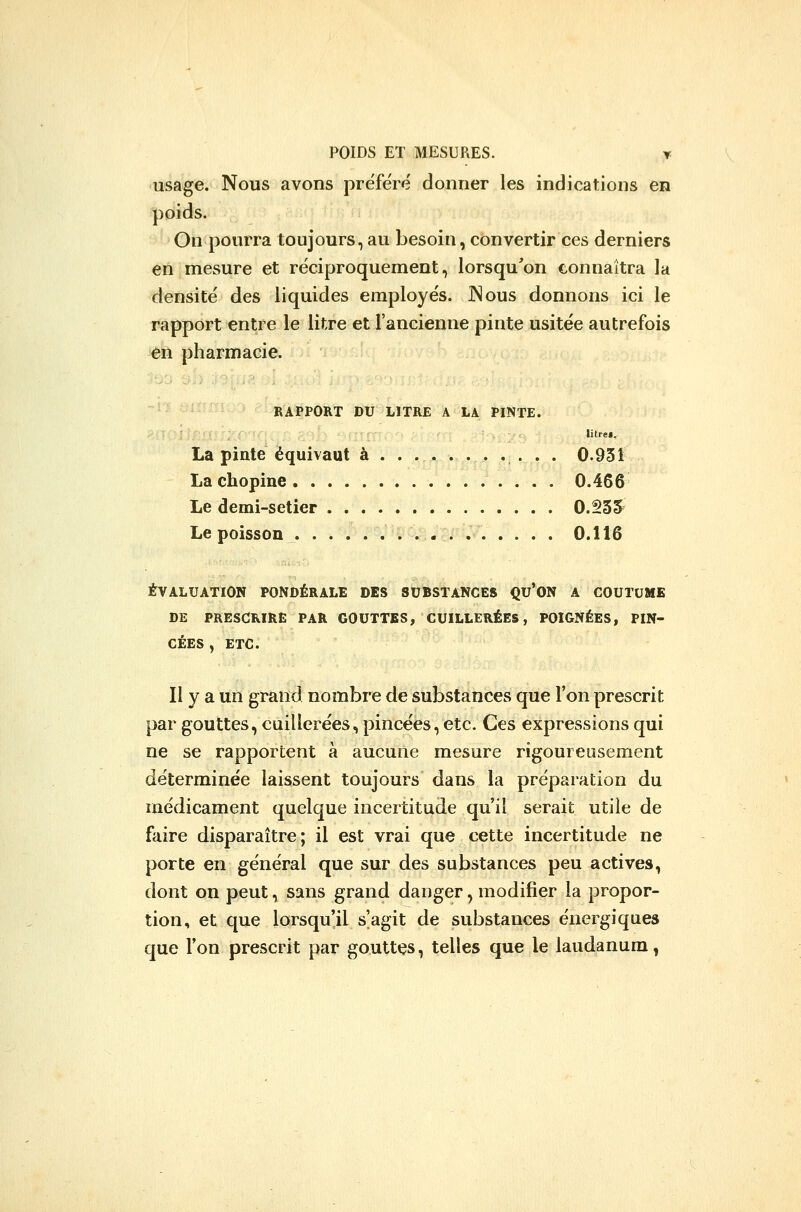 usage. Nous avons préféré donner les indications en poids. On pourra toujours, au besoin, convertir ces derniers en mesure et réciproquement, lorsqu'on connaîtra la densité des liquides employés. JNous donnons ici le rapport entre le litre et l'ancienne pinte usitée autrefois en pharmacie. RAPPORT DU LITRE A LA PINTE. litref. La pinte équivaut à .......... . 0.931 La chopine 0.466 Le demi-setier 0.235 Le poisson 0.116 ÉVALUATION PONDÉRALE DES SUBSTANCES QU'ON A COUTUME DE PRESCRIRE PAR GOUTTES, CUILLERÉES, POIGNÉES, PIN- CÉES , ETC. Il y a un grand nombre de substances que Ton prescrit par gouttes, cuillerées, pincées, etc. Ces expressions qui ne se rapportent à aucune mesure rigoureusement déterminée laissent toujours dans la préparation du médicament quelque incertitude qu'il serait utile de faire disparaître; il est vrai que cette incertitude ne porte en général que sur des substances peu actives, dont on peut, sans grand danger, modifier la propor- tion, et que lorsqu'il s'agit de substances énergiques que l'on prescrit par gouttes, telles que le laudanum,