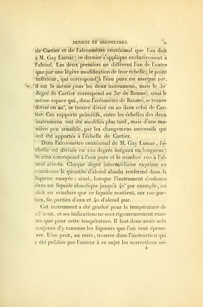 de Cartier et de' l'alcoôtnëtré centésimal que l'on doit à M. Gay Lussac; ce dernier s'applique exclusivement à i-aïcôol. Les deux premiers ne diffèrent l'un de l'autre que par une le'gere modification de leur échelle ; le point infe'rieur, qui correspond|à l'eau pure est marqué lo, ^»f^;''îl est le même pour les deux instrumens, mais le 3o degré de Cartier correspond au 3^^ de Baume; ainsi le même espace qui, dans l'aréomètre de Baume, se trouve -'divisé en ii2*, se trouve divisé en 20 dans celui de Car- tier. Ces rapports primitifs, entre les échelles des deux instrumens ont été modifiés plus tard , mais d'une ma- nière peu sensible, par les changemens successifs qui ont été apportés à l'échelle de Cartier. '' Dans l'alcoomètre centésimal de M. Gay Lussac, le- ■'chelle es!: divisée en 100 degrés inégaux en longueur : îe zéro correspond à l'eau pure et le nombre 100 à l'al- cool absolu. Chaque degré intermédiaire exprime en centièmes la quantité d'alcool absolu renfermé dans la liqueur essayée : ainsi, lorsque l'instrument s'enfonce dans un liquide alcoolique jusqu'à 4^° par exemple, on doit en conclure que ce liquide contient, sur 100 par- ties, 60 parties d'eau et 4o d'alcool pur. Cet instrument a été gradué pour la température de 15° cent, et ses indications ne sont rigoureusement exac- tes €|ue pour cette température. Il faut donc avoir soin toujours d'y ramener les liqueurs que l'on veut éprou- ver. L'on peut, au reste, trouver dans l'instruction qui a été publiée par l'auteur à ce sujet les corrections né-