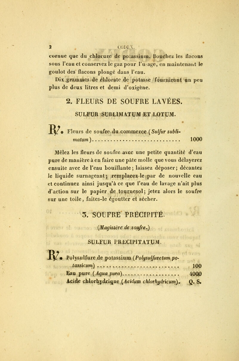 cornue que du chlorure de poiassium. Bouchez les flacons sous l'eau et conservez le gaz pour l'ujage, en maintenant le goulot des flacons plongé dans l'eau. Dix grammes de chlorate de potasse fourniront un peu plus de deux litres et demi d'oxigène. 2. FLEURS DE SOUFRE LAVÉES. SULFUR SUBUMATUM ET LOTUM. ^ • Fleurs de soufre du commerce ( Sulfur subli- matum ) 1000 Mêlez les fleurs de soufre avec une petite quantité d'eau pure de manière à en faire une pâte molle que vous délayerez ensuite avec de Teau bouillante; laissez déposer; décantez le liquide surnageant; remplacez-le par de nouvelle eau et continuez ainsi jusqu'à ce que l'eau de lavage n'ait plus d'action sur le papier de tournesol; jetez alors le soufre sur une toile, faites-le égoutter et sécher. 5. SOUFRE PRÉGIPITÉ. (.Magistère 4e Suivre,) SULFUR PRiECIPITATUM. M* Polysulfure,de potassium (Po/ysMJfwrçfMm po- tassicum) .., 100 Eau pure (Aquapura) 40QO Acide chlorhydrique,(icic/Ann chlorhydriçum}, .Q. $•