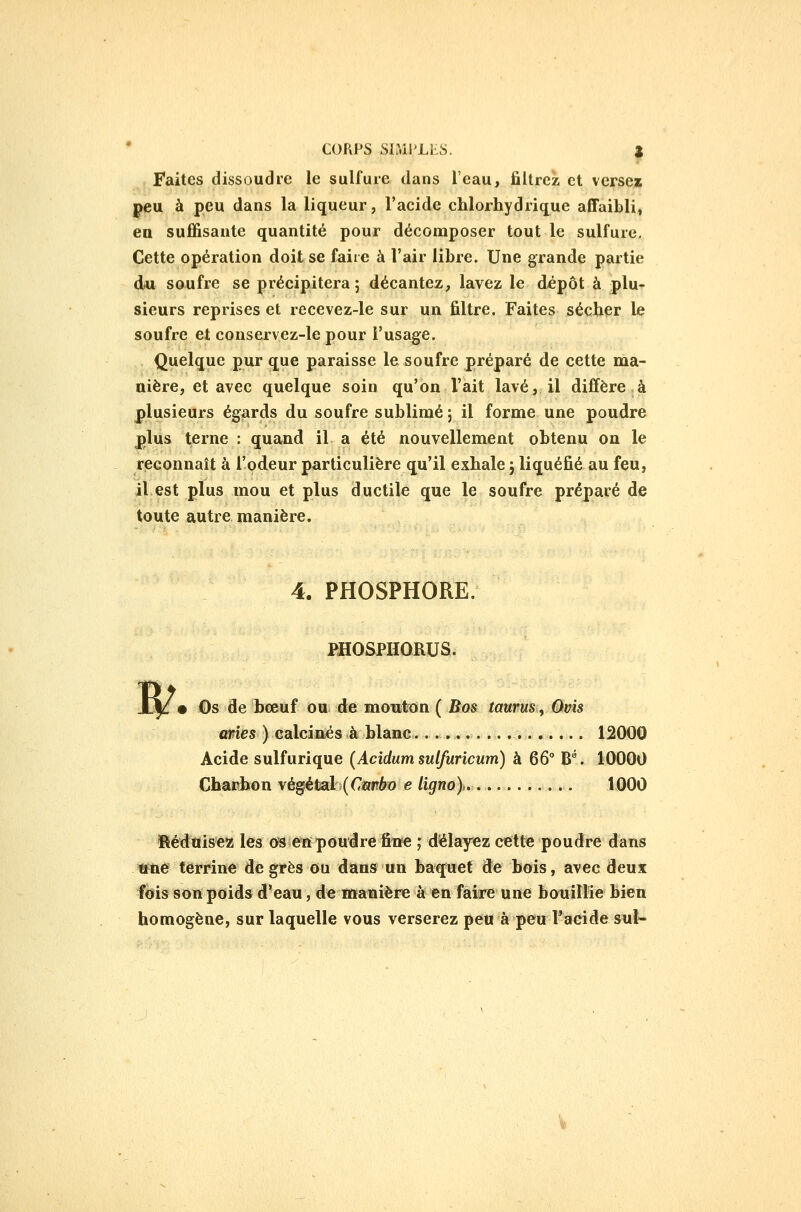 Faites dissoudre le sulfure dans l'eau, filtrez et versez peu à peu dans la liqueur, l'acide chlorhydrique affaibli, en suffisante quantité pour décomposer tout le sulfure. Cette opération doit se faire à l'air libre. Une grande partie du soufre se précipitera; décantez, lavez le dépôt à plu- sieurs reprises et recevez-le sur un filtre. Faites sécher le soufre et conservez-le pour l'usage. Quelque pur que paraisse le soufre préparé de cette ma- nière, et avec quelque soin qu'on l'ait lavé, il diffère,à plusieurs égards du soufre sublimé ; il forme une poudre plus terne : quand il a été nouvellement obtenu on le reconnaît à l'odeur particulière qu'il exhale j liquéfié au feu, il est plus mou et plus ductile que le soufre préparé de toute autre manière. 4. PHOSPHORE. PHOSPHORUS. • Os de bœuf ou de mouton ( Bos taurus^ Qvis aries ) calcinés à blanc... 12000 Acide sulfurique (Acidum sulfuricum) à 66° B^. 10000 Chaithon \é^èiaLl{Cmbo e ligno)»........... 1000 Hédtiisez les c>s en poudre fiiïe ,* délayez cette poudre dans ^ne terrine degrés ou dans un baquet de bois, avec deux fois son poids d'eau, de ïntanière à en faire une bouillie bien homogène, sur laquelle vous verserez peu à peu l'acide sul-