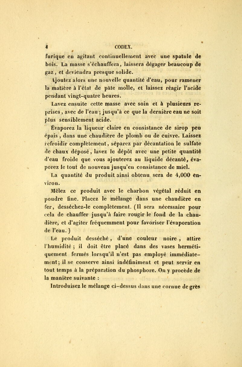 furique en agitant continuellement avec une spatule de bois. La masse s'échauffera, laissera dégager beaucoup de gaz, et deviendra presque solide. Ajoutez alors une nouvelle quantité d'eau, pour ramener la matière à l'état de pâte molle, et laissez réagir l'acide pendant vingt-quatre heures. Lavez ensuite cette masse avec soin et à plusieurs re- prises , avec de l'eau ; jusqu'à ce que la dernière eau ne soit plus sensiblement acide. Évaporez la liqueur claire en consistance de sirop peu épais , dans une chaudière de plomb ou de cuivre. Laissez refroidir complètement, séparez par décantation le sulfate de chaux déposé, lavez le dépôt avec une petite quantité d'eau froide que vous ajouterez au liquide décanté^ éva- porez le tou^ de nouveau jusqu'en consistance de miel. La quantité du produit ainsi obtenu sera de 4,000 en- viron. Mêlez ce produit avec le charbon végétal réduit en poudre fine. Placez le mélange dans une chaudière en fer, desséchez-le complètement. (Il sera nécessaire pour cela de chauffer jusqu'à faire rougir le fond de la chau- dière, et d'agiter fréquemment pour favoriser Vévaporation de l'eau. ) Le produit desséché, d'une couleur noire , attire l'humidité ; il doit être placé dans des vases herméti- quement fermés lorsqu'il n'est pas employé immédiate- ment; il se conserve ainsi indéfiniment et peut servir en tout temps à la préparation du phosphore. On y procède de la manière suivante : Introduisez le mélange ci-dessus dans une cornue de grès