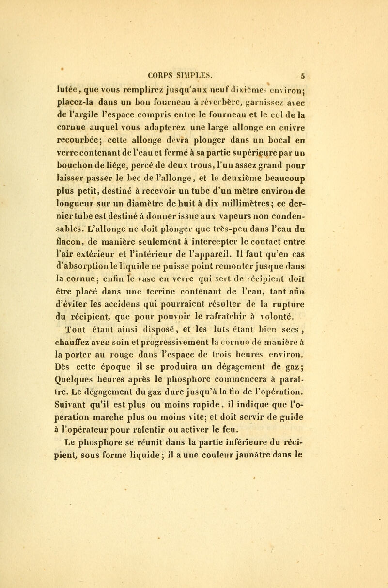iutéC; que vous remplirez jusqu'aux neuf «lixièmes environ; placez-la dans un bon fourneau à réverbère, garnissez avec de l'argile l'espace compris entre le fourneau et le col de la cornue auquel vous adapterez une large allonge en cuivre recourbée; celte allonge devra plonger dans un bocal en verre contenant de l'eau et fermé à sa partie supérieure par un bouchon de liège, percé de deux trous, l'un assez grand pour laisser passer le bec de l'allonge, et le deuxième beaucoup plus petit, destiné à recevoir un tube d'un mètre environ de longueur sur un diamètre de huit à dix millimètres ; ce der- nier tube est destiné à donner issue aux vapeurs non conden- sables. L'allonge ne doit plonger que très-peu dans l'eau du ilaeon, de manière seulement à intercepter le contact entre l'air extérieur et l'intérieur de l'appareil. Il faut qu'en cas d'absorption le liquide ne puisse point remonter jusque dans la cornue; enfin le vase en verre qui sert de récipient doit être placé dans une terrine contenant de l'eau, tant afin d'éviter les accidens qui pourraient résulter de la rupture du récipient, que pour pouvoir le rafraîchir k volonté. Tout étant ainsi disposé, et les luts étant bien secs, chauffez avec soin et progressivement la cornue de manière à la porter au rouge dans l'espace de trois heures environ. Dès cette époque il se produira un dégagement de gaz ; Quelques heures après le phosphore commencera à paraî- tre. Le dégagement du gaz dure jusqu'à la fin de l'opération. Suivant qu'il est plus ou moins rapide, il indique que l'o- pération marche plus ou moins vite; et doit servir de guide à l'opérateur pour ralentir ou activer le feu. Le phosphore se réunit dans la partie inférieure du réci- pient, sous forme liquide ; il a une couleur jaunâtre dans le